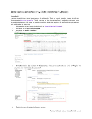 Cómo crear una campaña nueva y añadir extensiones de ubicación
Importante
¿No ve la opción para crear extensiones de ubicación? Solo se puede acceder a esta función en
determinados tipos de campaña. Puede cambiar el tipo de campaña en cualquier momento, pero
tenga en cuenta que, si lo hace, se podrían ocultar o desactivar algunas de las funciones que afectan
a la publicación de anuncios.
1.
Inicie sesión en su cuenta de AdWords en https://adwords.google.es.
2.
Haga clic en la pestaña Campañas.
3.
Haga clic en Nueva campaña.

4.

5.

En Extensiones de anuncio > Ubicaciones, marque la casilla situada junto a "Ampliar mis
anuncios con información de ubicación".

Seleccione una de estas opciones o ambas:
Propiedad de Google- Material Gratuito Prohibida su venta

 