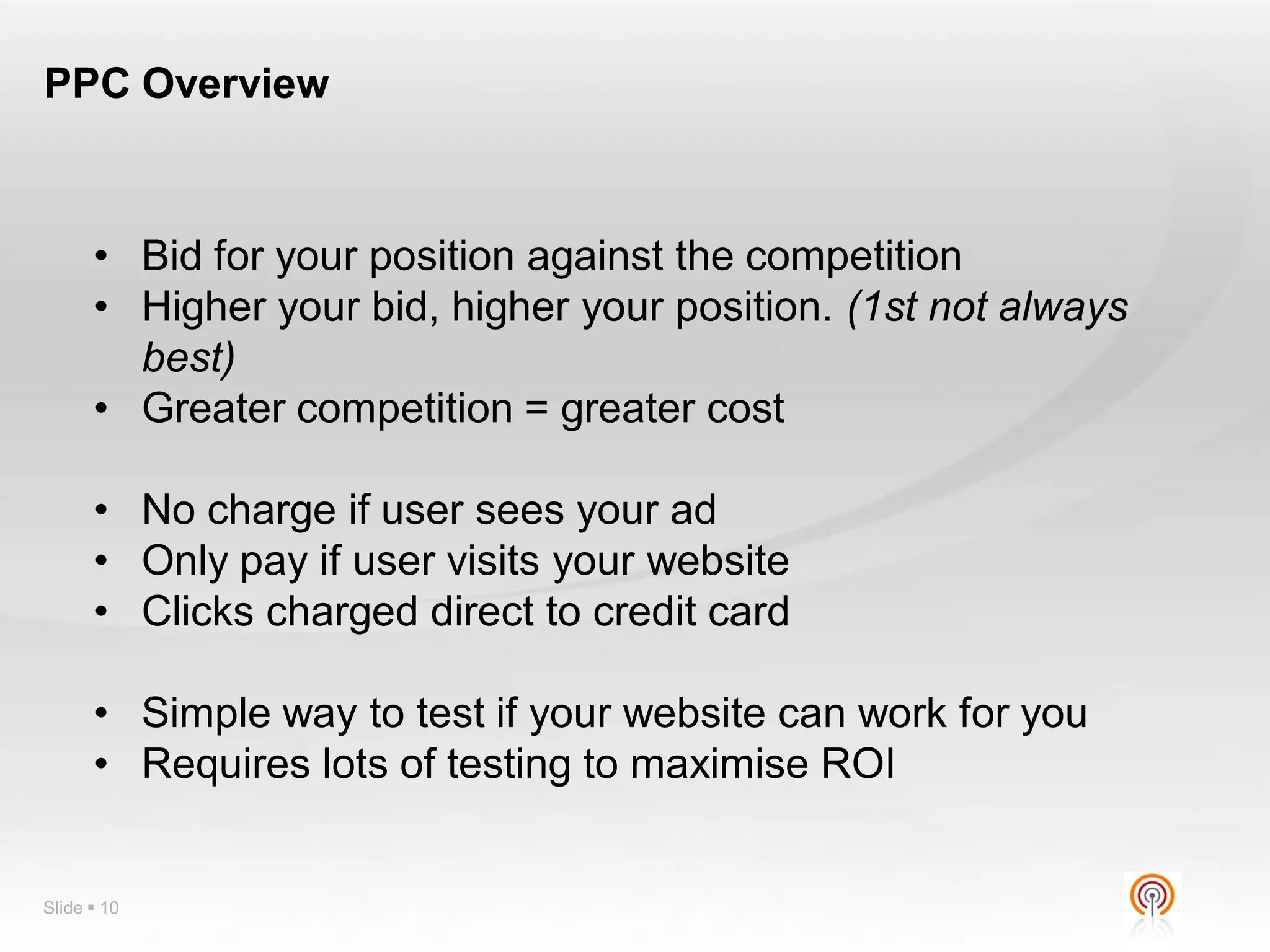 PPC Overview



      • Bid for your position against the competition
      • Higher your bid, higher your position. (1st not always
        best)
      • Greater competition = greater cost

      • No charge if user sees your ad
      • Only pay if user visits your website
      • Clicks charged direct to credit card

      • Simple way to test if your website can work for you
      • Requires lots of testing to maximise ROI


Slide  10
 
