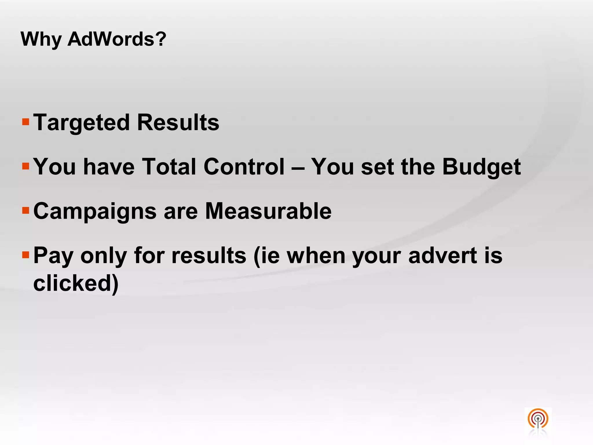 Why AdWords?



Targeted Results
You have Total Control – You set the Budget
Campaigns are Measurable
Pay only for results (ie when your advert is
 clicked)
 