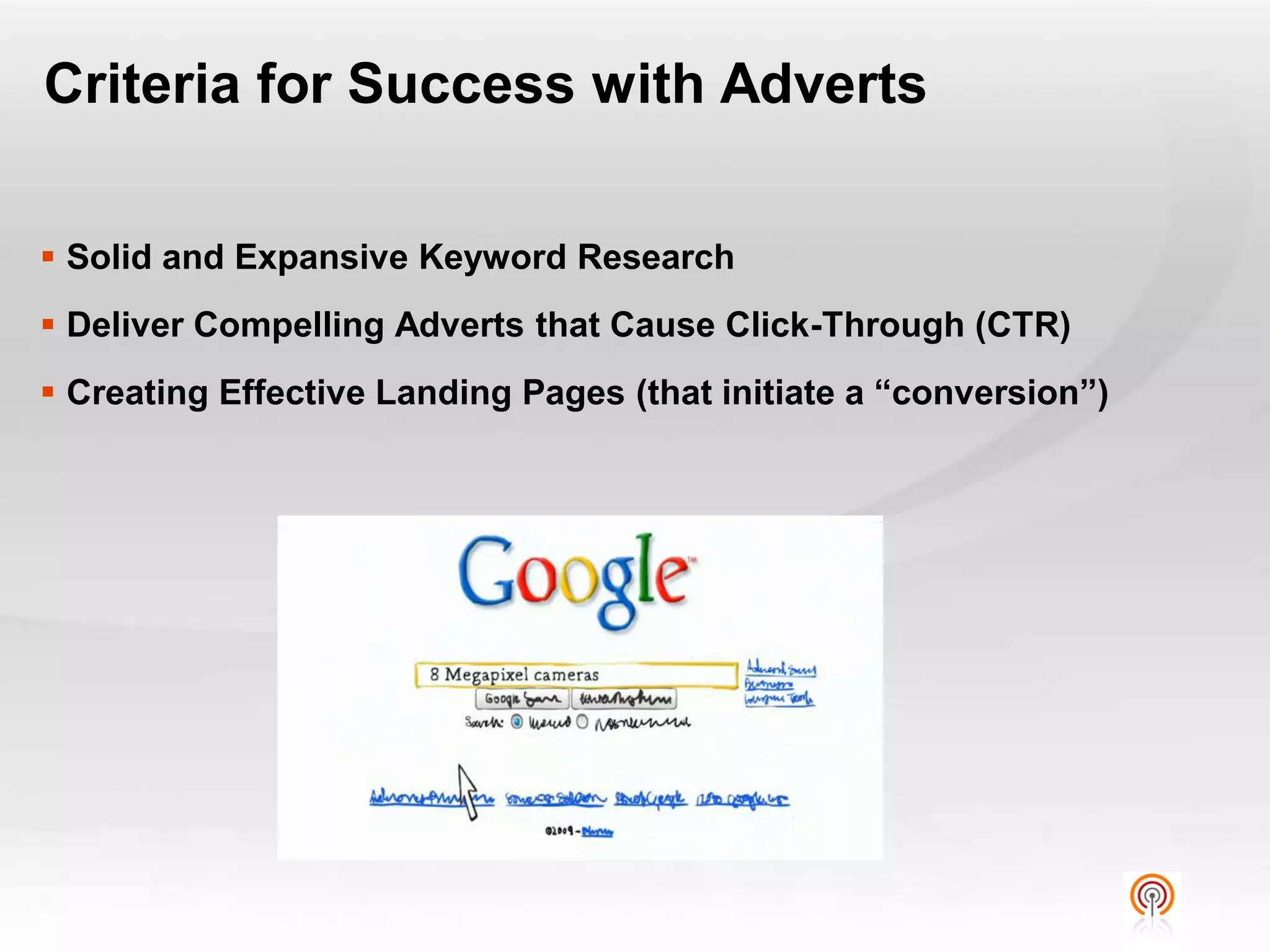 Criteria for Success with Adverts

 Solid and Expansive Keyword Research
 Deliver Compelling Adverts that Cause Click-Through (CTR)
 Creating Effective Landing Pages (that initiate a “conversion”)
 