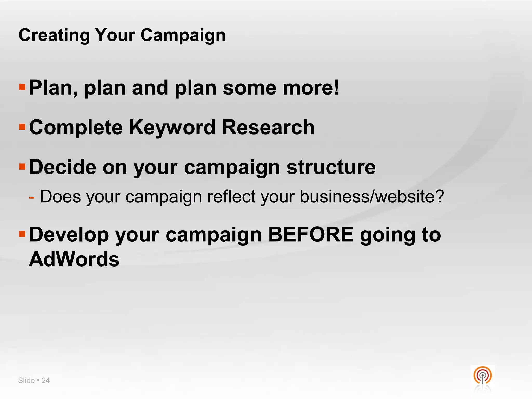 Creating Your Campaign


Plan, plan and plan some more!
Complete Keyword Research
Decide on your campaign structure
   - Does your campaign reflect your business/website?

Develop your campaign BEFORE going to
 AdWords




Slide  24
 