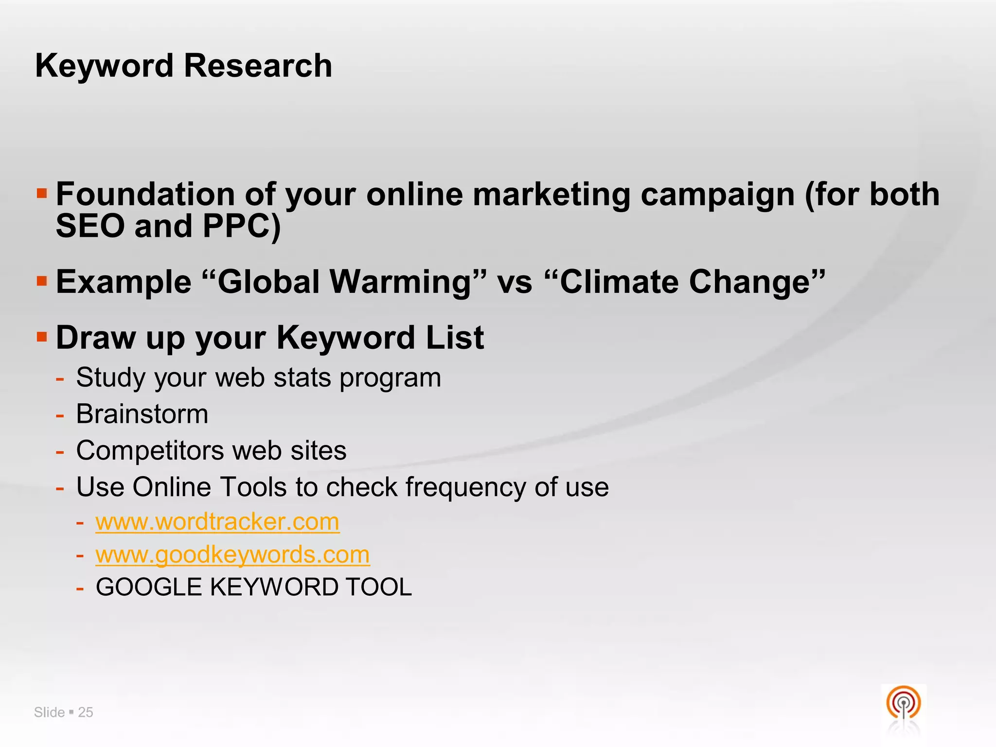 Keyword Research


 Foundation of your online marketing campaign (for both
  SEO and PPC)
 Example “Global Warming” vs “Climate Change”
 Draw up your Keyword List
   -   Study your web stats program
   -   Brainstorm
   -   Competitors web sites
   -   Use Online Tools to check frequency of use
       - www.wordtracker.com
       - www.goodkeywords.com
       - GOOGLE KEYWORD TOOL



Slide  25
 