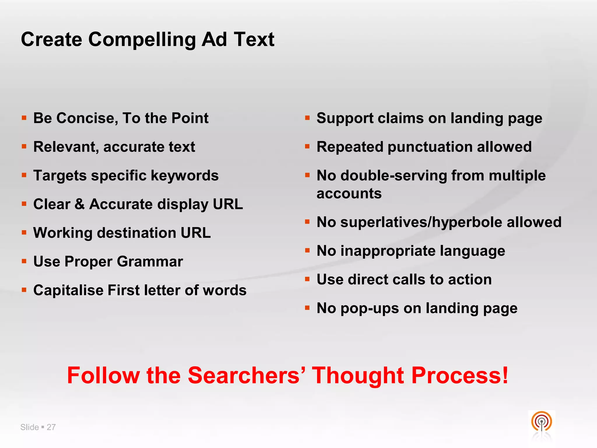 Create Compelling Ad Text


 Be Concise, To the Point            Support claims on landing page
 Relevant, accurate text             Repeated punctuation allowed
 Targets specific keywords           No double-serving from multiple
                                       accounts
 Clear & Accurate display URL
                                      No superlatives/hyperbole allowed
 Working destination URL
                                      No inappropriate language
 Use Proper Grammar
                                      Use direct calls to action
 Capitalise First letter of words
                                      No pop-ups on landing page



             Follow the Searchers’ Thought Process!

Slide  27
 