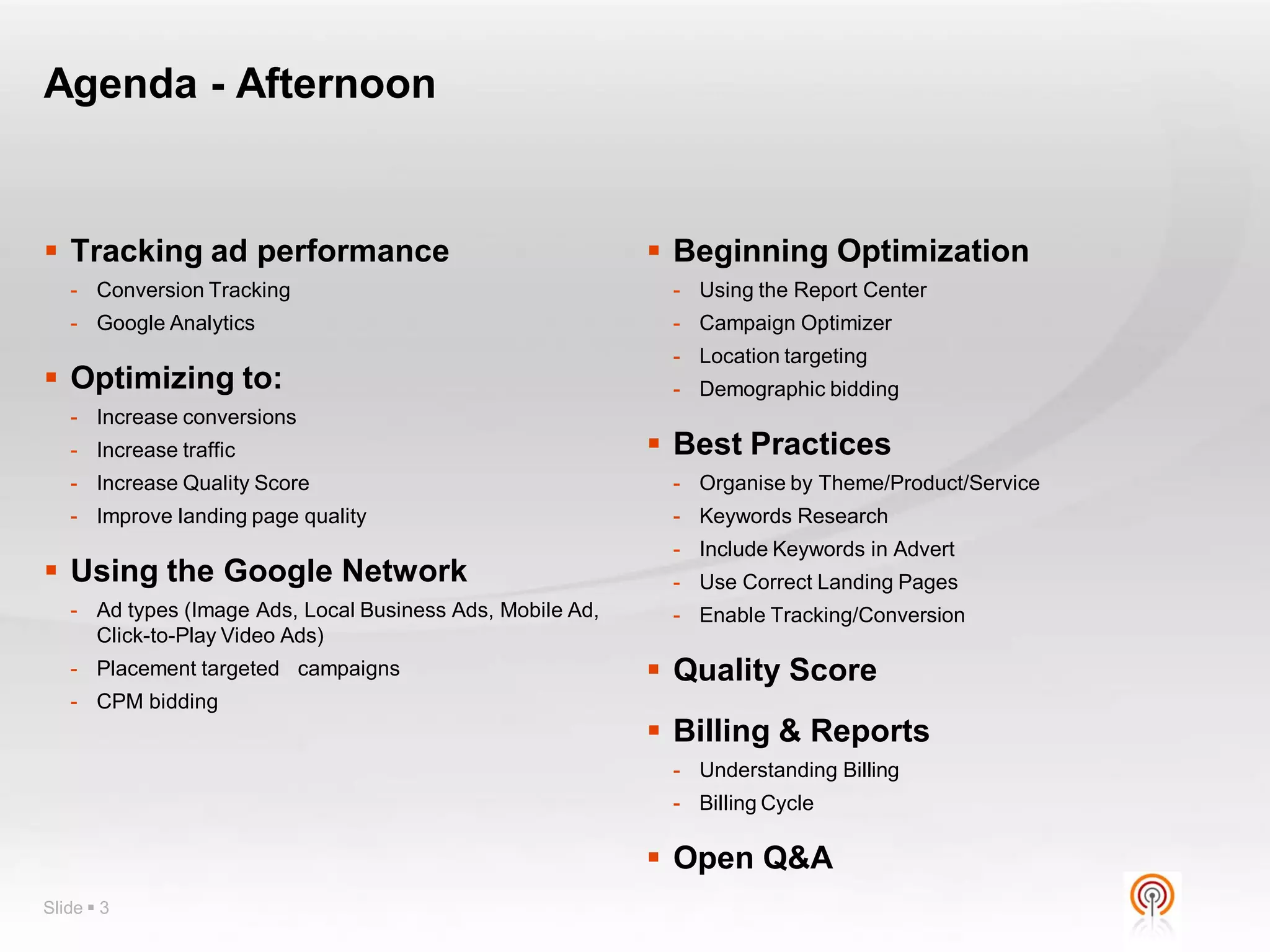 Agenda - Afternoon


 Tracking ad performance                                   Beginning Optimization
   - Conversion Tracking                                    - Using the Report Center
   - Google Analytics                                       - Campaign Optimizer
                                                            - Location targeting
 Optimizing to:                                            - Demographic bidding
   - Increase conversions
   - Increase traffic                                       Best Practices
   - Increase Quality Score                                 - Organise by Theme/Product/Service
   - Improve landing page quality                           - Keywords Research
                                                            - Include Keywords in Advert
 Using the Google Network                                  - Use Correct Landing Pages
   - Ad types (Image Ads, Local Business Ads, Mobile Ad,    - Enable Tracking/Conversion
     Click-to-Play Video Ads)
   - Placement targeted campaigns                           Quality Score
   - CPM bidding
                                                            Billing & Reports
                                                            - Understanding Billing
                                                            - Billing Cycle

                                                            Open Q&A
Slide  3
 