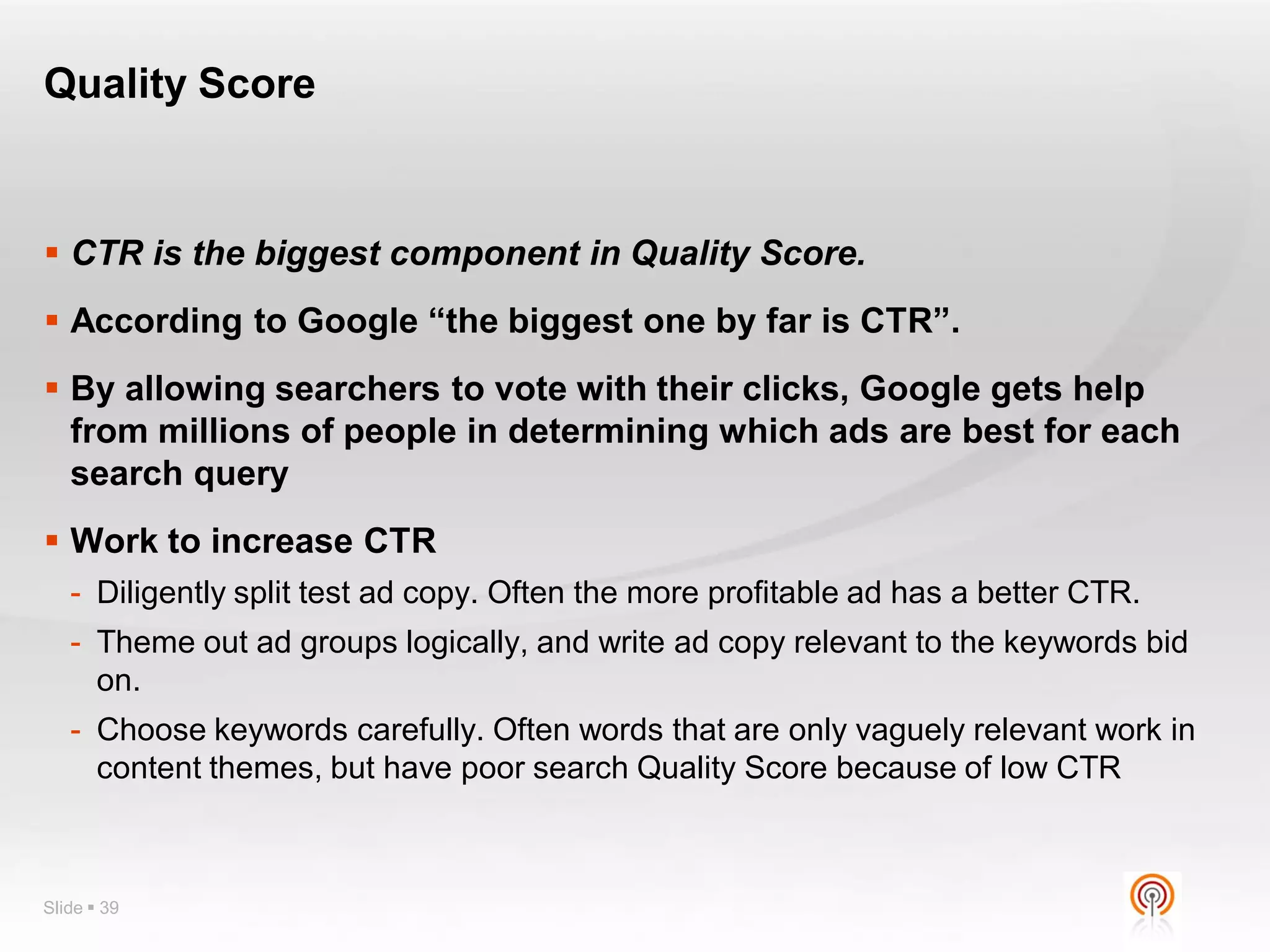 Quality Score


 CTR is the biggest component in Quality Score.
 According to Google “the biggest one by far is CTR”.
 By allowing searchers to vote with their clicks, Google gets help
  from millions of people in determining which ads are best for each
  search query
 Work to increase CTR
   - Diligently split test ad copy. Often the more profitable ad has a better CTR.
   - Theme out ad groups logically, and write ad copy relevant to the keywords bid
     on.
   - Choose keywords carefully. Often words that are only vaguely relevant work in
     content themes, but have poor search Quality Score because of low CTR



Slide  39
 