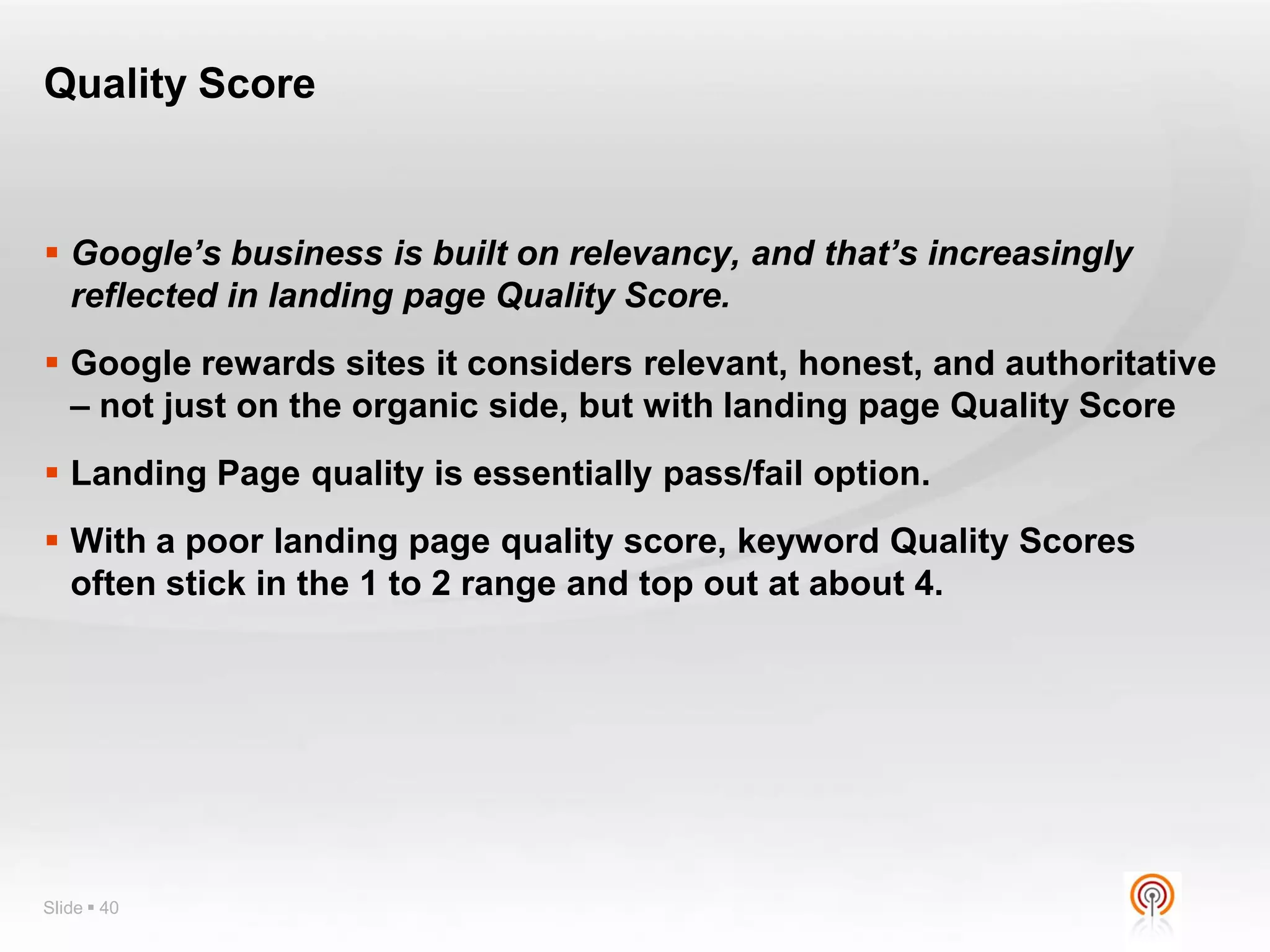 Quality Score


 Google’s business is built on relevancy, and that’s increasingly
  reflected in landing page Quality Score.
 Google rewards sites it considers relevant, honest, and authoritative
  – not just on the organic side, but with landing page Quality Score
 Landing Page quality is essentially pass/fail option.
 With a poor landing page quality score, keyword Quality Scores
  often stick in the 1 to 2 range and top out at about 4.




Slide  40
 