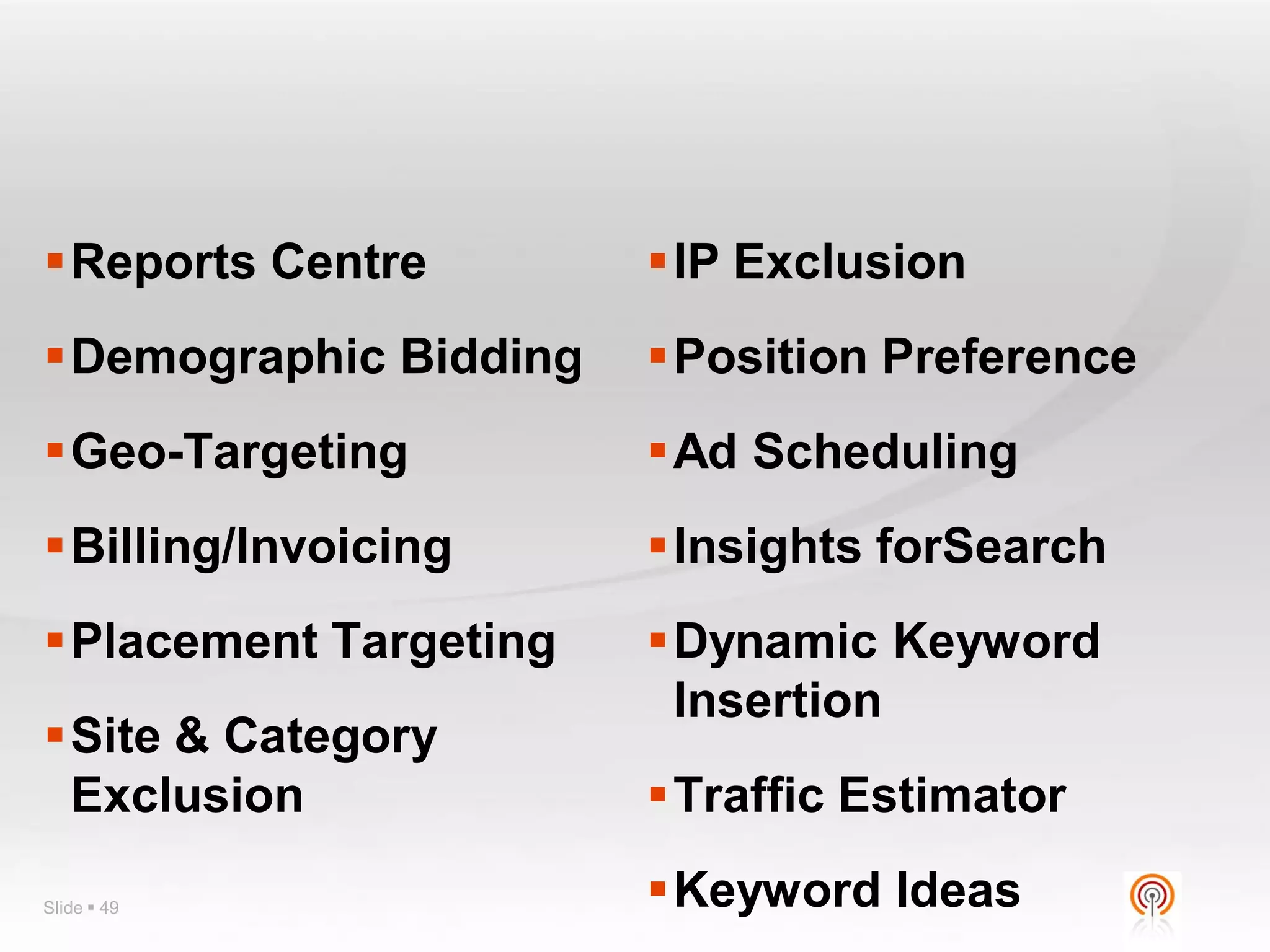 Reports Centre        IP Exclusion
Demographic Bidding   Position Preference
Geo-Targeting         Ad Scheduling
Billing/Invoicing     Insights forSearch
Placement Targeting   Dynamic Keyword
                        Insertion
Site & Category
 Exclusion             Traffic Estimator

Slide  49             Keyword Ideas
 