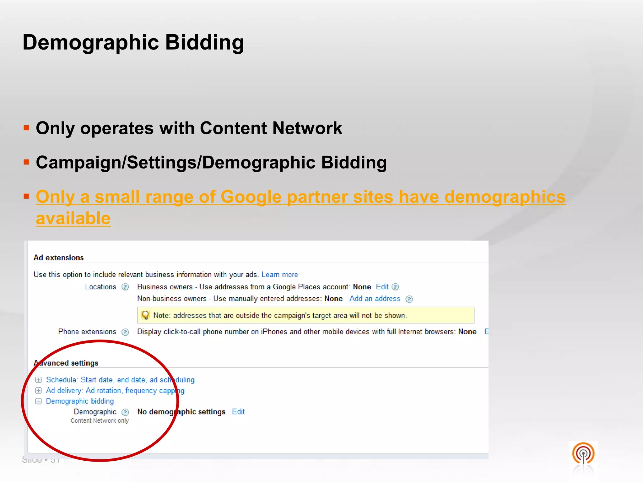 Demographic Bidding


 Only operates with Content Network
 Campaign/Settings/Demographic Bidding
 Only a small range of Google partner sites have demographics
  available




Slide  51
 