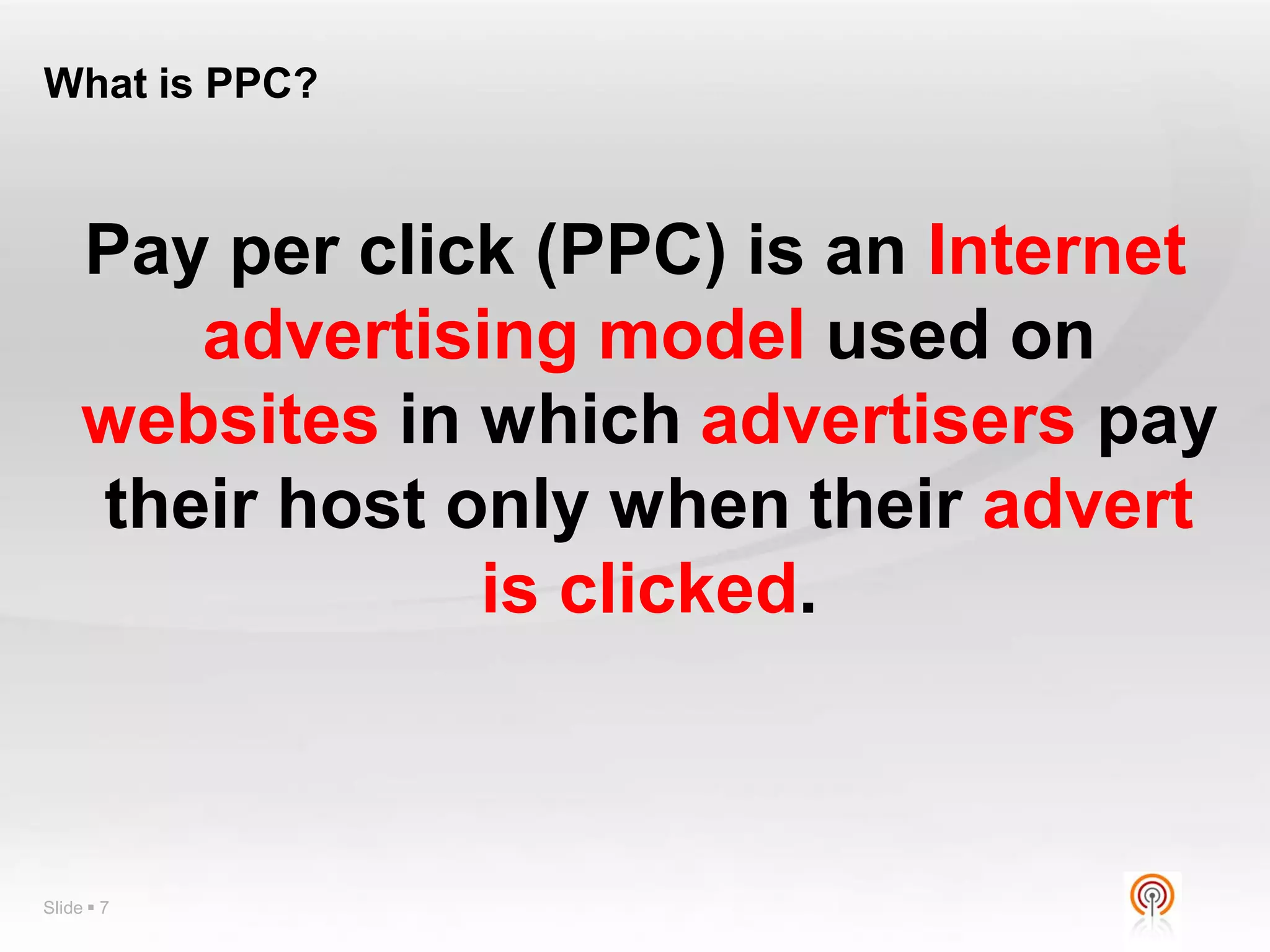 What is PPC?



     Pay per click (PPC) is an Internet
        advertising model used on
     websites in which advertisers pay
     their host only when their advert
                 is clicked.



Slide  7
 