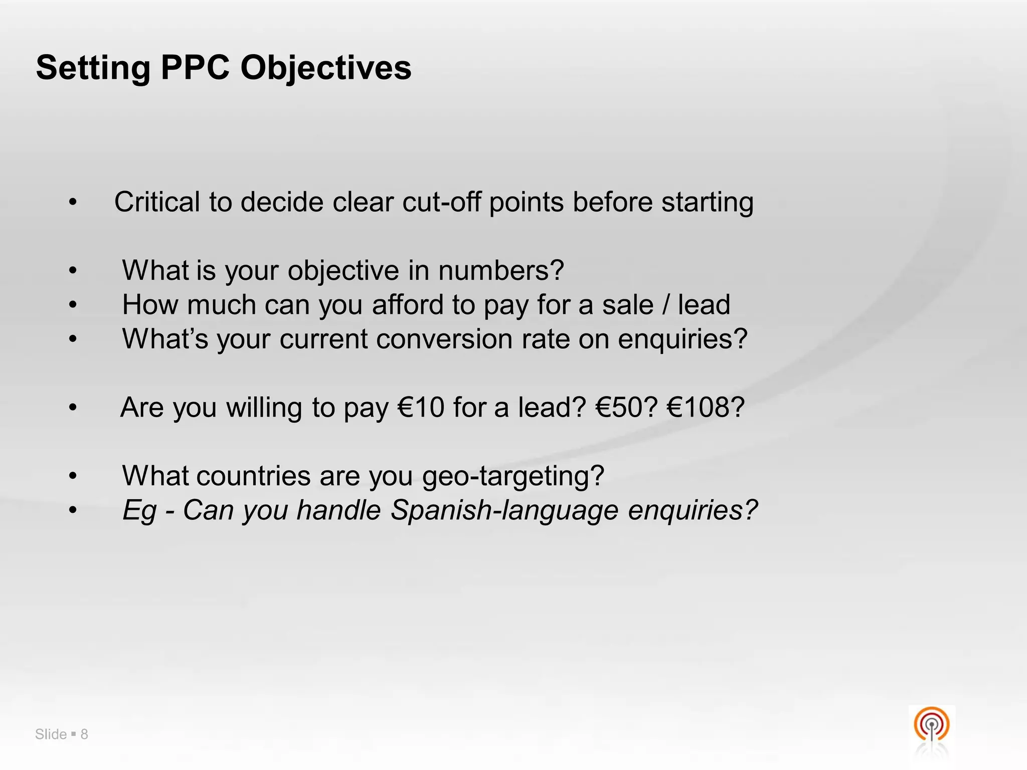 Setting PPC Objectives


     •      Critical to decide clear cut-off points before starting

     •      What is your objective in numbers?
     •      How much can you afford to pay for a sale / lead
     •      What’s your current conversion rate on enquiries?

     •      Are you willing to pay €10 for a lead? €50? €108?

     •      What countries are you geo-targeting?
     •      Eg - Can you handle Spanish-language enquiries?




Slide  8
 