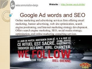Website : http://www.wcd.ch/de/ 
Google Ad words and SEO 
Online marketing and advertising services firm offering email 
marketing, banner advertising, web site optimization, search 
engine positioning, and Internet marketing strategy development. 
Offers search engine marketing, SEO, social media strategy, 
optimization, and online marketing consulting services. 
 