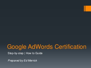 Google AdWords Certification
Step-by-step | How to Guide
Prepared by Ed Merrick
 
