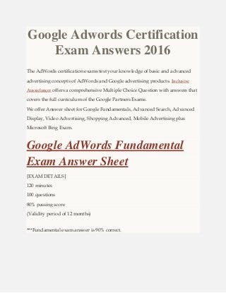 Google Adwords Certification
Exam Answers 2016
The AdWords certification exams test your knowledge of basic and advanced
advertising concepts of AdWords and Google advertising products. Inclusive
Aussielancer offers a comprehensive Multiple Choice Question with answers that
covers the full curriculum of the Google Partners Exams.
We offer Answer sheet for Google Fundamentals, Advanced Search, Advanced
Display, Video Advertising, Shopping Advanced, Mobile Advertising plus
Microsoft Bing Exam.
Google AdWords Fundamental
Exam Answer Sheet
[EXAM DETAILS]
120 minutes
100 questions
80% passing score
(Validity period of 12 months)
***Fundamental exam answer is 90% correct.
 