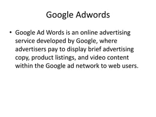 Google Adwords
• Google Ad Words is an online advertising
service developed by Google, where
advertisers pay to display brief advertising
copy, product listings, and video content
within the Google ad network to web users.
 