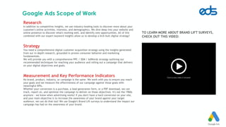 Google Ads Scope of Work
Research
In addition to competitive insights, we use industry-leading tools to discover more about your
customer's online activities, interests, and demographics. We dive deep into your website and
online presence to discover what's working well, and identify new opportunities. All of this
combined with our expert keyword insights allow us to develop a kick-butt digital strategy!
Strategy
You need a comprehensive digital customer acquisition strategy using the insights generated
from our in-depth research, grounded in proven consumer behavior and marketing
fundamentals.
We will provide you with a comprehensive PPC / SEM / AdWords strategy outlining our
recommended techniques for reaching your audience and rolling out a campaign that delivers
on your digital objectives and goals.
Measurement and Key Performance Indicators
No brand, product, industry, or campaign is the same. We work with you to ensure you reach
your goals and we measure the effectiveness of our campaign against those goals with
meaningful KPIs.
Whether your conversion is a purchase, a lead generation form, or a PDF download, we can
track, report on, and optimize the campaign to deliver on those objectives. It's not the 1960s
anymore - we know when advertising works! If you don't have a hard conversion on your site,
and your main objective is to increase the awareness of your brand against your target
audience, we can do that too! We use Google's Brand Lift surveys to understand the impact our
campaign has had on the awareness of your brand.
TO LEARN MORE ABOUT BRAND LIFT SURVEYS,
CHECK OUT THIS VIDEO:
 