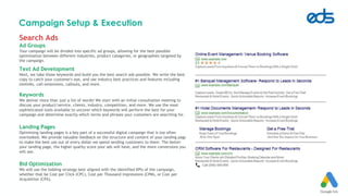 Campaign Setup & Execution
Search Ads
Ad Groups
Your campaign will be divided into specific ad groups, allowing for the best possible
optimization between different industries, product categories, or geographies targeted by
the campaign.
Text Ad Development
Next, we take those keywords and build you the best search ads possible. We write the best
copy to catch your customer's eye, and use industry best practices and features including
sitelinks, call extensions, callouts, and more.
Keywords
We deliver more than just a list of words! We start with an initial consultation meeting to
discuss your product/service, clients, industry, competition, and more. We use the most
sophisticated tools available to uncover which keywords will perform the best for your
campaign and determine exactly which terms and phrases your customers are searching for.
Landing Pages
Optimizing landing pages is a key part of a successful digital campaign that is too often
overlooked. We provide valuable feedback on the structure and content of your landing pages
to make the best use out of every dollar we spend sending customers to them. The better
your landing page, the higher quality score your ads will have, and the more conversions you
will see.
Bid Optimization
We will use the bidding strategy best aligned with the identified KPIs of the campaign,
whether that be Cost per Click (CPC), Cost per Thousand Impressions (CPM), or Cost per
Acquisition (CPA).
 