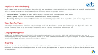 Display Ads and Remarketing
Outside of search, Google partners with thousands of sites to learn more about your consumer. Through sophisticated online targeting tactics, we can deliver your brand message
to the right consumer at the right time. We will use a combination of the tactics below to best target your consumer.
• Contextual Targeting - We show your ads exactly when the audience is consuming content contextually relevant to your product
• Interest Categories - We reach your target audience, showing them relevant messages across the web
• Remarketing - We bring your customers back! These customers have shown interest in your product, but did not convert. This is a great way to re-engage those users.
Video Ads (YouTube)
YouTube is the second largest search engine in the world, second only to Google itself. We will put your impactful video brand message in front of your ideal audience. Using
YouTube's TrueView ad format, you will only pay when a user views your video for 30 seconds, or to completion, whichever comes first.
Campaign Management
Managing these campaigns takes a lot of time, something most business owners and marketers don't have. We're here to help. On a monthly, weekly, or daily basis, our
optimization experts will manage and optimize your campaign, including but not limited to removing underperforming ads/keywords, testing new ads/keywords, adding negative
keywords, and landing page optimization recommendations to improve quality score.
Reporting
How do you know if all of this is working? Don't worry - we provide monthly reports including valuable campaign metrics and results, as well as a summary of all the awesome
optimizations and insights we have from the previous month. We will let you know which adgroups, ads, and keywords are performing the best, and what we are doing to deliver
the most conversions.
 