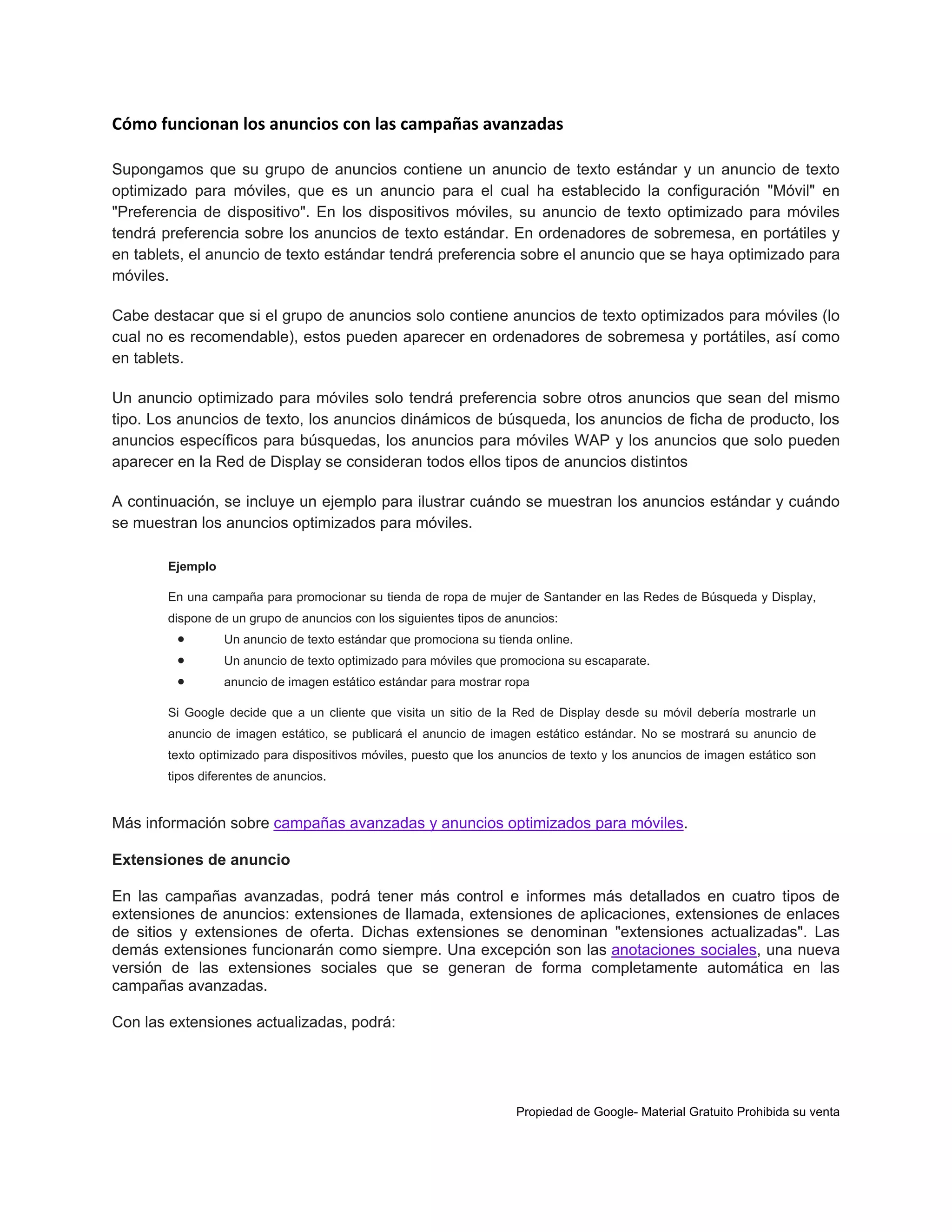 Cómo funcionan los anuncios con las campañas avanzadas
Supongamos que su grupo de anuncios contiene un anuncio de texto estándar y un anuncio de texto
optimizado para móviles, que es un anuncio para el cual ha establecido la configuración "Móvil" en
"Preferencia de dispositivo". En los dispositivos móviles, su anuncio de texto optimizado para móviles
tendrá preferencia sobre los anuncios de texto estándar. En ordenadores de sobremesa, en portátiles y
en tablets, el anuncio de texto estándar tendrá preferencia sobre el anuncio que se haya optimizado para
móviles.
Cabe destacar que si el grupo de anuncios solo contiene anuncios de texto optimizados para móviles (lo
cual no es recomendable), estos pueden aparecer en ordenadores de sobremesa y portátiles, así como
en tablets.
Un anuncio optimizado para móviles solo tendrá preferencia sobre otros anuncios que sean del mismo
tipo. Los anuncios de texto, los anuncios dinámicos de búsqueda, los anuncios de ficha de producto, los
anuncios específicos para búsquedas, los anuncios para móviles WAP y los anuncios que solo pueden
aparecer en la Red de Display se consideran todos ellos tipos de anuncios distintos
A continuación, se incluye un ejemplo para ilustrar cuándo se muestran los anuncios estándar y cuándo
se muestran los anuncios optimizados para móviles.
Ejemplo
En una campaña para promocionar su tienda de ropa de mujer de Santander en las Redes de Búsqueda y Display,
dispone de un grupo de anuncios con los siguientes tipos de anuncios:





Un anuncio de texto estándar que promociona su tienda online.
Un anuncio de texto optimizado para móviles que promociona su escaparate.
anuncio de imagen estático estándar para mostrar ropa

Si Google decide que a un cliente que visita un sitio de la Red de Display desde su móvil debería mostrarle un
anuncio de imagen estático, se publicará el anuncio de imagen estático estándar. No se mostrará su anuncio de
texto optimizado para dispositivos móviles, puesto que los anuncios de texto y los anuncios de imagen estático son
tipos diferentes de anuncios.

Más información sobre campañas avanzadas y anuncios optimizados para móviles.
Extensiones de anuncio
En las campañas avanzadas, podrá tener más control e informes más detallados en cuatro tipos de
extensiones de anuncios: extensiones de llamada, extensiones de aplicaciones, extensiones de enlaces
de sitios y extensiones de oferta. Dichas extensiones se denominan "extensiones actualizadas". Las
demás extensiones funcionarán como siempre. Una excepción son las anotaciones sociales, una nueva
versión de las extensiones sociales que se generan de forma completamente automática en las
campañas avanzadas.
Con las extensiones actualizadas, podrá:

Propiedad de Google- Material Gratuito Prohibida su venta

 