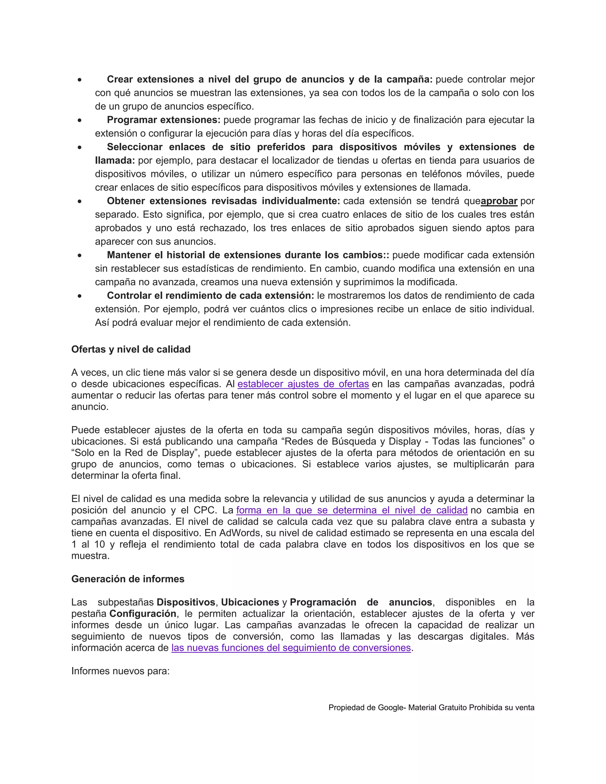 










Crear extensiones a nivel del grupo de anuncios y de la campaña: puede controlar mejor
con qué anuncios se muestran las extensiones, ya sea con todos los de la campaña o solo con los
de un grupo de anuncios específico.
Programar extensiones: puede programar las fechas de inicio y de finalización para ejecutar la
extensión o configurar la ejecución para días y horas del día específicos.
Seleccionar enlaces de sitio preferidos para dispositivos móviles y extensiones de
llamada: por ejemplo, para destacar el localizador de tiendas u ofertas en tienda para usuarios de
dispositivos móviles, o utilizar un número específico para personas en teléfonos móviles, puede
crear enlaces de sitio específicos para dispositivos móviles y extensiones de llamada.
Obtener extensiones revisadas individualmente: cada extensión se tendrá queaprobar por
separado. Esto significa, por ejemplo, que si crea cuatro enlaces de sitio de los cuales tres están
aprobados y uno está rechazado, los tres enlaces de sitio aprobados siguen siendo aptos para
aparecer con sus anuncios.
Mantener el historial de extensiones durante los cambios:: puede modificar cada extensión
sin restablecer sus estadísticas de rendimiento. En cambio, cuando modifica una extensión en una
campaña no avanzada, creamos una nueva extensión y suprimimos la modificada.
Controlar el rendimiento de cada extensión: le mostraremos los datos de rendimiento de cada
extensión. Por ejemplo, podrá ver cuántos clics o impresiones recibe un enlace de sitio individual.
Así podrá evaluar mejor el rendimiento de cada extensión.

Ofertas y nivel de calidad
A veces, un clic tiene más valor si se genera desde un dispositivo móvil, en una hora determinada del día
o desde ubicaciones específicas. Al establecer ajustes de ofertas en las campañas avanzadas, podrá
aumentar o reducir las ofertas para tener más control sobre el momento y el lugar en el que aparece su
anuncio.
Puede establecer ajustes de la oferta en toda su campaña según dispositivos móviles, horas, días y
ubicaciones. Si está publicando una campaña “Redes de Búsqueda y Display - Todas las funciones” o
“Solo en la Red de Display”, puede establecer ajustes de la oferta para métodos de orientación en su
grupo de anuncios, como temas o ubicaciones. Si establece varios ajustes, se multiplicarán para
determinar la oferta final.
El nivel de calidad es una medida sobre la relevancia y utilidad de sus anuncios y ayuda a determinar la
posición del anuncio y el CPC. La forma en la que se determina el nivel de calidad no cambia en
campañas avanzadas. El nivel de calidad se calcula cada vez que su palabra clave entra a subasta y
tiene en cuenta el dispositivo. En AdWords, su nivel de calidad estimado se representa en una escala del
1 al 10 y refleja el rendimiento total de cada palabra clave en todos los dispositivos en los que se
muestra.
Generación de informes
Las subpestañas Dispositivos, Ubicaciones y Programación de anuncios, disponibles en la
pestaña Configuración, le permiten actualizar la orientación, establecer ajustes de la oferta y ver
informes desde un único lugar. Las campañas avanzadas le ofrecen la capacidad de realizar un
seguimiento de nuevos tipos de conversión, como las llamadas y las descargas digitales. Más
información acerca de las nuevas funciones del seguimiento de conversiones.
Informes nuevos para:

Propiedad de Google- Material Gratuito Prohibida su venta

 