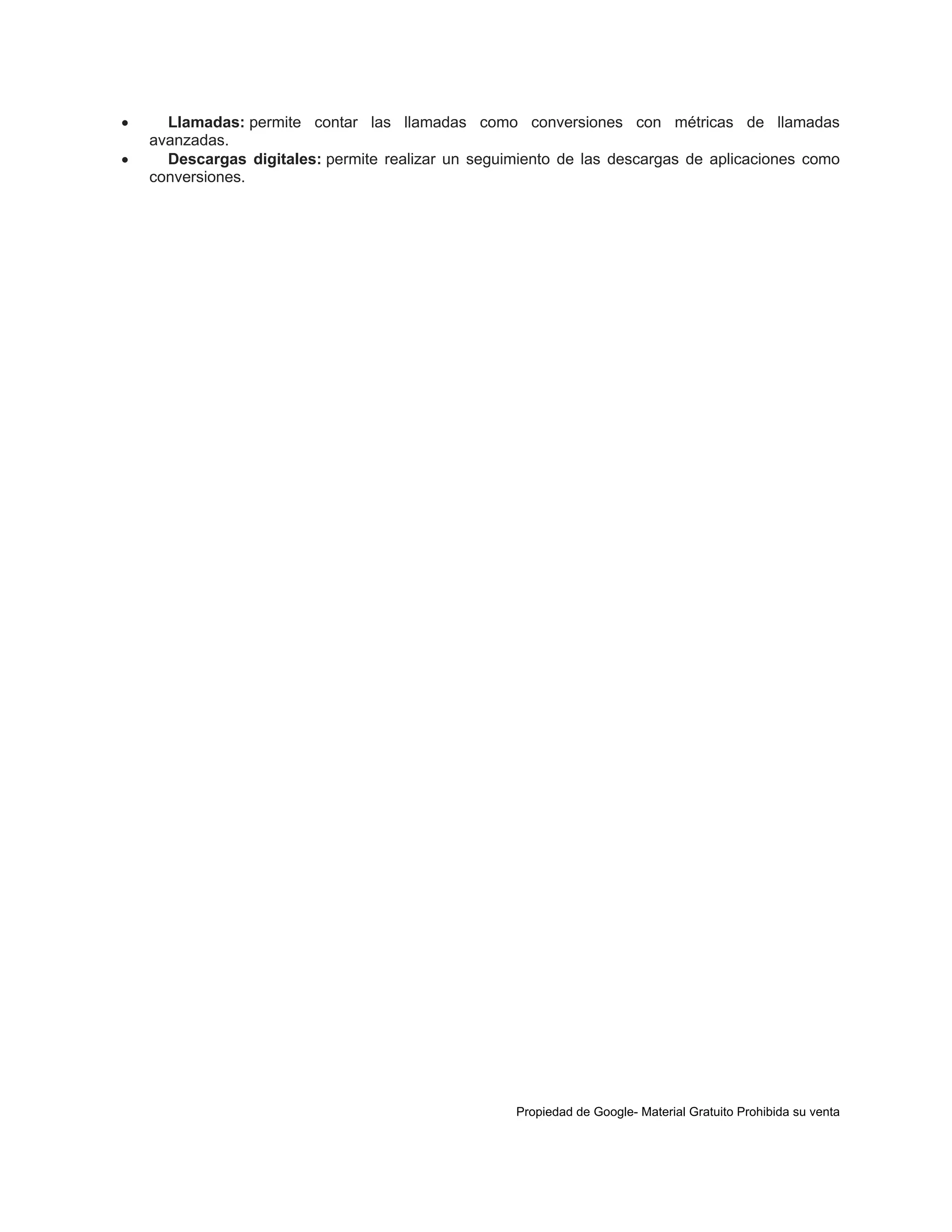 


Llamadas: permite contar las llamadas como conversiones con métricas de llamadas
avanzadas.
Descargas digitales: permite realizar un seguimiento de las descargas de aplicaciones como
conversiones.

Propiedad de Google- Material Gratuito Prohibida su venta

 