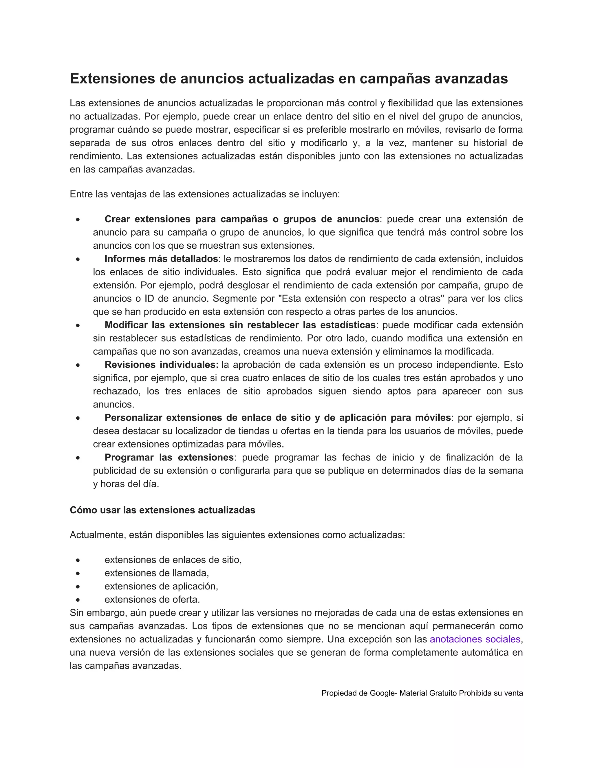 Extensiones de anuncios actualizadas en campañas avanzadas
Las extensiones de anuncios actualizadas le proporcionan más control y flexibilidad que las extensiones
no actualizadas. Por ejemplo, puede crear un enlace dentro del sitio en el nivel del grupo de anuncios,
programar cuándo se puede mostrar, especificar si es preferible mostrarlo en móviles, revisarlo de forma
separada de sus otros enlaces dentro del sitio y modificarlo y, a la vez, mantener su historial de
rendimiento. Las extensiones actualizadas están disponibles junto con las extensiones no actualizadas
en las campañas avanzadas.
Entre las ventajas de las extensiones actualizadas se incluyen:












Crear extensiones para campañas o grupos de anuncios: puede crear una extensión de
anuncio para su campaña o grupo de anuncios, lo que significa que tendrá más control sobre los
anuncios con los que se muestran sus extensiones.
Informes más detallados: le mostraremos los datos de rendimiento de cada extensión, incluidos
los enlaces de sitio individuales. Esto significa que podrá evaluar mejor el rendimiento de cada
extensión. Por ejemplo, podrá desglosar el rendimiento de cada extensión por campaña, grupo de
anuncios o ID de anuncio. Segmente por "Esta extensión con respecto a otras" para ver los clics
que se han producido en esta extensión con respecto a otras partes de los anuncios.
Modificar las extensiones sin restablecer las estadísticas: puede modificar cada extensión
sin restablecer sus estadísticas de rendimiento. Por otro lado, cuando modifica una extensión en
campañas que no son avanzadas, creamos una nueva extensión y eliminamos la modificada.
Revisiones individuales: la aprobación de cada extensión es un proceso independiente. Esto
significa, por ejemplo, que si crea cuatro enlaces de sitio de los cuales tres están aprobados y uno
rechazado, los tres enlaces de sitio aprobados siguen siendo aptos para aparecer con sus
anuncios.
Personalizar extensiones de enlace de sitio y de aplicación para móviles: por ejemplo, si
desea destacar su localizador de tiendas u ofertas en la tienda para los usuarios de móviles, puede
crear extensiones optimizadas para móviles.
Programar las extensiones: puede programar las fechas de inicio y de finalización de la
publicidad de su extensión o configurarla para que se publique en determinados días de la semana
y horas del día.

Cómo usar las extensiones actualizadas
Actualmente, están disponibles las siguientes extensiones como actualizadas:

extensiones de enlaces de sitio,

extensiones de llamada,

extensiones de aplicación,

extensiones de oferta.
Sin embargo, aún puede crear y utilizar las versiones no mejoradas de cada una de estas extensiones en
sus campañas avanzadas. Los tipos de extensiones que no se mencionan aquí permanecerán como
extensiones no actualizadas y funcionarán como siempre. Una excepción son las anotaciones sociales,
una nueva versión de las extensiones sociales que se generan de forma completamente automática en
las campañas avanzadas.
Propiedad de Google- Material Gratuito Prohibida su venta

 