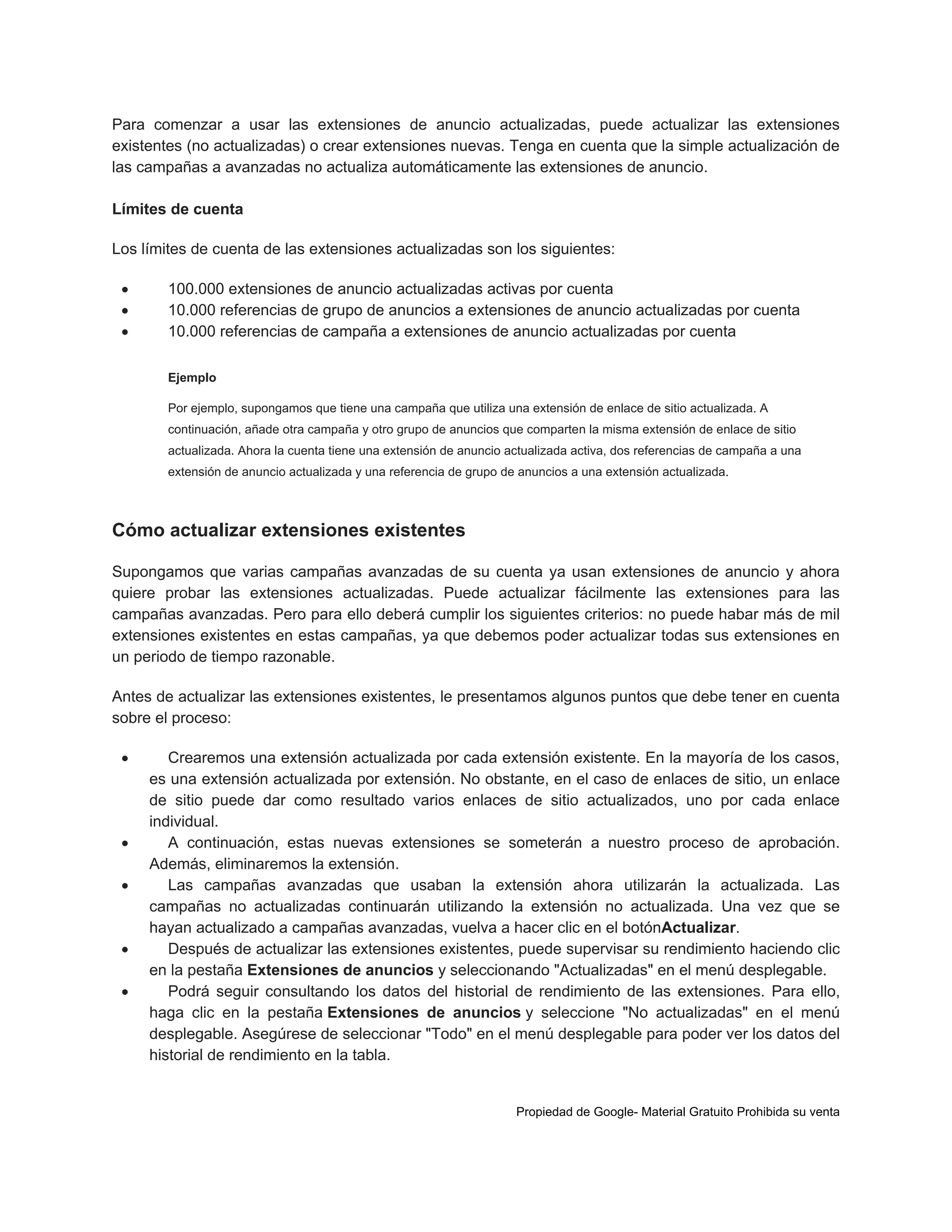 Para comenzar a usar las extensiones de anuncio actualizadas, puede actualizar las extensiones
existentes (no actualizadas) o crear extensiones nuevas. Tenga en cuenta que la simple actualización de
las campañas a avanzadas no actualiza automáticamente las extensiones de anuncio.
Límites de cuenta
Los límites de cuenta de las extensiones actualizadas son los siguientes:




100.000 extensiones de anuncio actualizadas activas por cuenta
10.000 referencias de grupo de anuncios a extensiones de anuncio actualizadas por cuenta
10.000 referencias de campaña a extensiones de anuncio actualizadas por cuenta
Ejemplo
Por ejemplo, supongamos que tiene una campaña que utiliza una extensión de enlace de sitio actualizada. A
continuación, añade otra campaña y otro grupo de anuncios que comparten la misma extensión de enlace de sitio
actualizada. Ahora la cuenta tiene una extensión de anuncio actualizada activa, dos referencias de campaña a una
extensión de anuncio actualizada y una referencia de grupo de anuncios a una extensión actualizada.

Cómo actualizar extensiones existentes
Supongamos que varias campañas avanzadas de su cuenta ya usan extensiones de anuncio y ahora
quiere probar las extensiones actualizadas. Puede actualizar fácilmente las extensiones para las
campañas avanzadas. Pero para ello deberá cumplir los siguientes criterios: no puede habar más de mil
extensiones existentes en estas campañas, ya que debemos poder actualizar todas sus extensiones en
un periodo de tiempo razonable.
Antes de actualizar las extensiones existentes, le presentamos algunos puntos que debe tener en cuenta
sobre el proceso:








Crearemos una extensión actualizada por cada extensión existente. En la mayoría de los casos,
es una extensión actualizada por extensión. No obstante, en el caso de enlaces de sitio, un enlace
de sitio puede dar como resultado varios enlaces de sitio actualizados, uno por cada enlace
individual.
A continuación, estas nuevas extensiones se someterán a nuestro proceso de aprobación.
Además, eliminaremos la extensión.
Las campañas avanzadas que usaban la extensión ahora utilizarán la actualizada. Las
campañas no actualizadas continuarán utilizando la extensión no actualizada. Una vez que se
hayan actualizado a campañas avanzadas, vuelva a hacer clic en el botónActualizar.
Después de actualizar las extensiones existentes, puede supervisar su rendimiento haciendo clic
en la pestaña Extensiones de anuncios y seleccionando "Actualizadas" en el menú desplegable.
Podrá seguir consultando los datos del historial de rendimiento de las extensiones. Para ello,
haga clic en la pestaña Extensiones de anuncios y seleccione "No actualizadas" en el menú
desplegable. Asegúrese de seleccionar "Todo" en el menú desplegable para poder ver los datos del
historial de rendimiento en la tabla.

Propiedad de Google- Material Gratuito Prohibida su venta

 