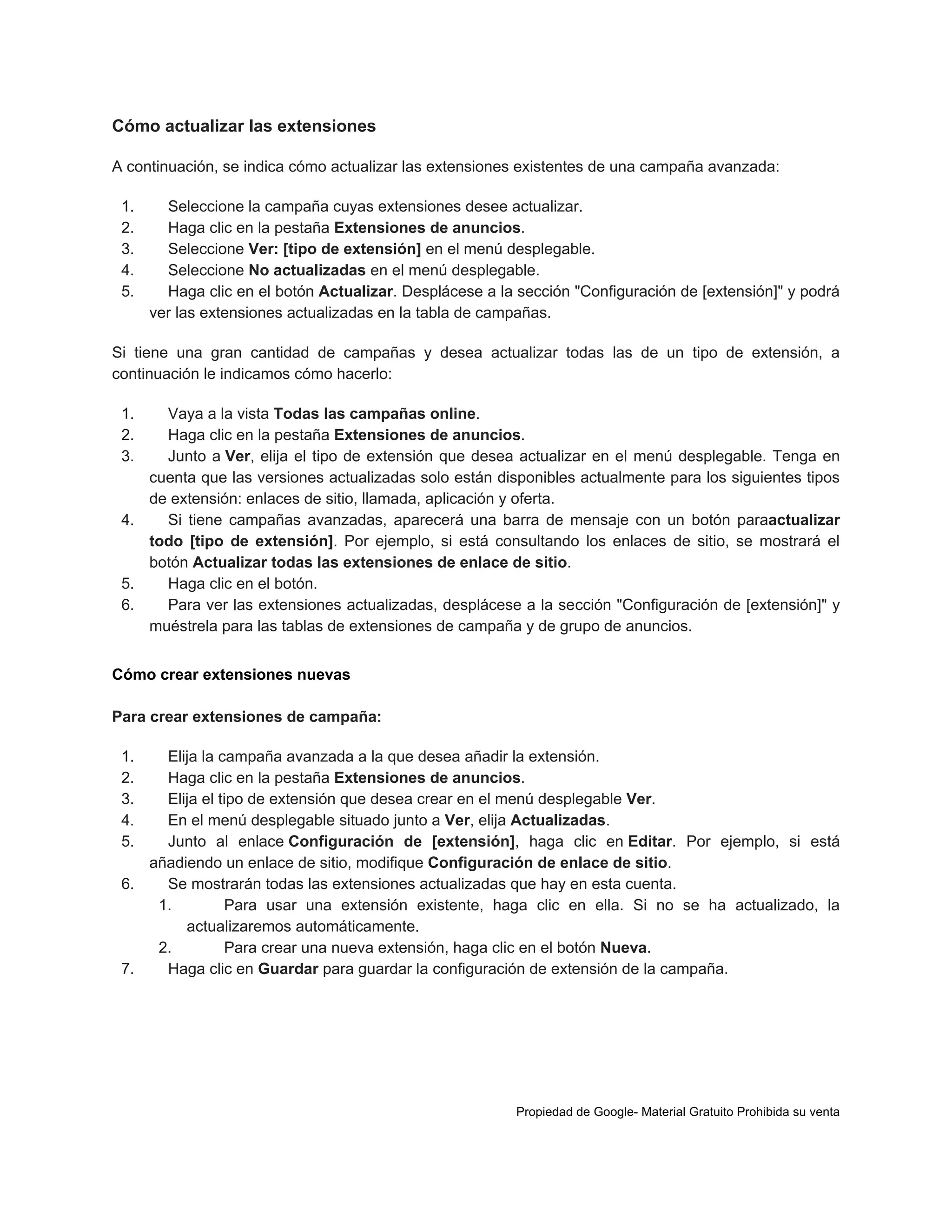 Cómo actualizar las extensiones
A continuación, se indica cómo actualizar las extensiones existentes de una campaña avanzada:
1.
2.
3.
4.
5.

Seleccione la campaña cuyas extensiones desee actualizar.
Haga clic en la pestaña Extensiones de anuncios.
Seleccione Ver: [tipo de extensión] en el menú desplegable.
Seleccione No actualizadas en el menú desplegable.
Haga clic en el botón Actualizar. Desplácese a la sección "Configuración de [extensión]" y podrá
ver las extensiones actualizadas en la tabla de campañas.

Si tiene una gran cantidad de campañas y desea actualizar todas las de un tipo de extensión, a
continuación le indicamos cómo hacerlo:
1.
2.
3.

Vaya a la vista Todas las campañas online.
Haga clic en la pestaña Extensiones de anuncios.
Junto a Ver, elija el tipo de extensión que desea actualizar en el menú desplegable. Tenga en
cuenta que las versiones actualizadas solo están disponibles actualmente para los siguientes tipos
de extensión: enlaces de sitio, llamada, aplicación y oferta.
4.
Si tiene campañas avanzadas, aparecerá una barra de mensaje con un botón paraactualizar
todo [tipo de extensión]. Por ejemplo, si está consultando los enlaces de sitio, se mostrará el
botón Actualizar todas las extensiones de enlace de sitio.
5.
Haga clic en el botón.
6.
Para ver las extensiones actualizadas, desplácese a la sección "Configuración de [extensión]" y
muéstrela para las tablas de extensiones de campaña y de grupo de anuncios.
Cómo crear extensiones nuevas
Para crear extensiones de campaña:
1.
2.
3.
4.
5.

Elija la campaña avanzada a la que desea añadir la extensión.
Haga clic en la pestaña Extensiones de anuncios.
Elija el tipo de extensión que desea crear en el menú desplegable Ver.
En el menú desplegable situado junto a Ver, elija Actualizadas.
Junto al enlace Configuración de [extensión], haga clic en Editar. Por ejemplo, si está
añadiendo un enlace de sitio, modifique Configuración de enlace de sitio.
6.
Se mostrarán todas las extensiones actualizadas que hay en esta cuenta.
1.
Para usar una extensión existente, haga clic en ella. Si no se ha actualizado, la
actualizaremos automáticamente.
2.
Para crear una nueva extensión, haga clic en el botón Nueva.
7.
Haga clic en Guardar para guardar la configuración de extensión de la campaña.

Propiedad de Google- Material Gratuito Prohibida su venta

 