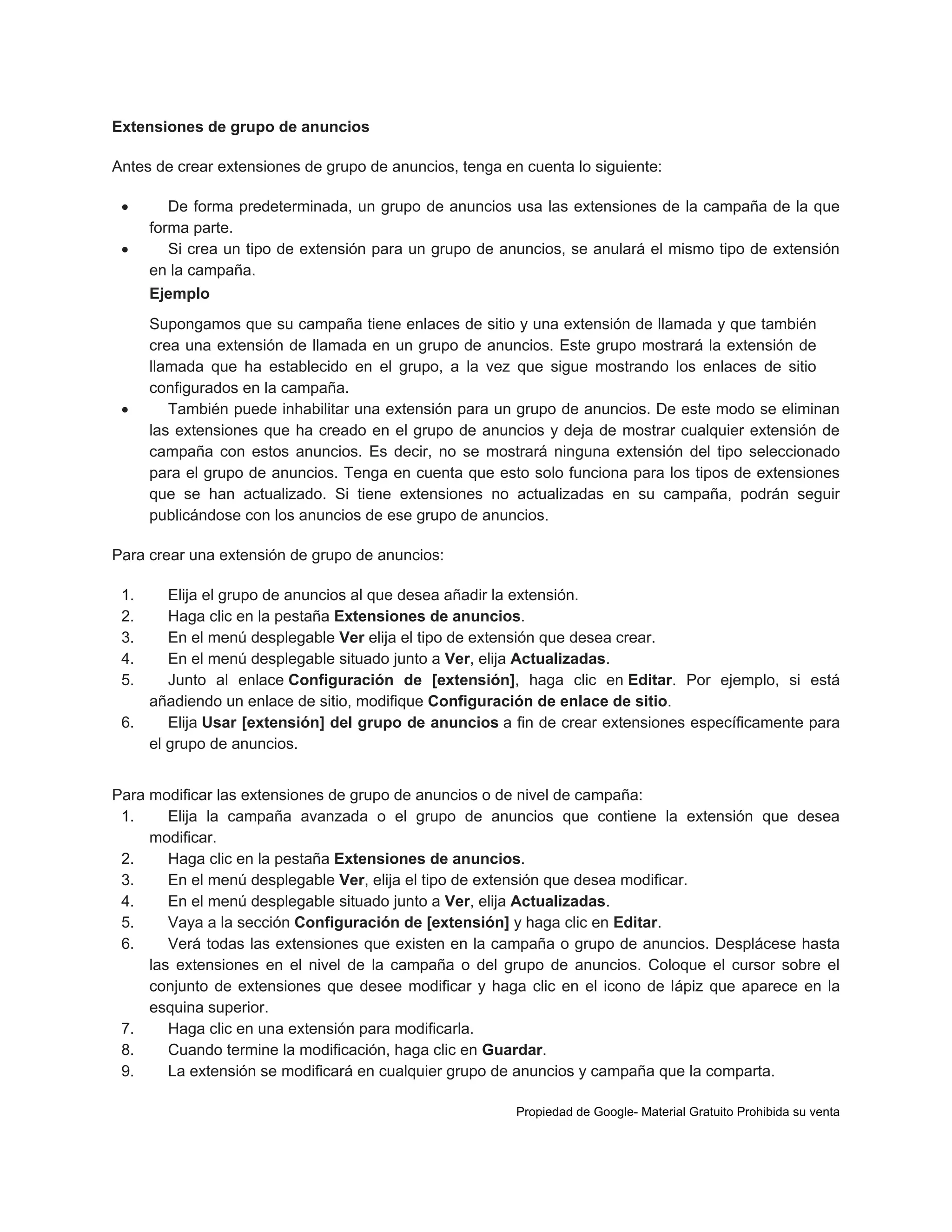 Extensiones de grupo de anuncios
Antes de crear extensiones de grupo de anuncios, tenga en cuenta lo siguiente:



De forma predeterminada, un grupo de anuncios usa las extensiones de la campaña de la que
forma parte.
Si crea un tipo de extensión para un grupo de anuncios, se anulará el mismo tipo de extensión
en la campaña.
Ejemplo



Supongamos que su campaña tiene enlaces de sitio y una extensión de llamada y que también
crea una extensión de llamada en un grupo de anuncios. Este grupo mostrará la extensión de
llamada que ha establecido en el grupo, a la vez que sigue mostrando los enlaces de sitio
configurados en la campaña.
También puede inhabilitar una extensión para un grupo de anuncios. De este modo se eliminan
las extensiones que ha creado en el grupo de anuncios y deja de mostrar cualquier extensión de
campaña con estos anuncios. Es decir, no se mostrará ninguna extensión del tipo seleccionado
para el grupo de anuncios. Tenga en cuenta que esto solo funciona para los tipos de extensiones
que se han actualizado. Si tiene extensiones no actualizadas en su campaña, podrán seguir
publicándose con los anuncios de ese grupo de anuncios.

Para crear una extensión de grupo de anuncios:
1.
2.
3.
4.
5.

Elija el grupo de anuncios al que desea añadir la extensión.
Haga clic en la pestaña Extensiones de anuncios.
En el menú desplegable Ver elija el tipo de extensión que desea crear.
En el menú desplegable situado junto a Ver, elija Actualizadas.
Junto al enlace Configuración de [extensión], haga clic en Editar. Por ejemplo, si está
añadiendo un enlace de sitio, modifique Configuración de enlace de sitio.
6.
Elija Usar [extensión] del grupo de anuncios a fin de crear extensiones específicamente para
el grupo de anuncios.
Para modificar las extensiones de grupo de anuncios o de nivel de campaña:
1.
Elija la campaña avanzada o el grupo de anuncios que contiene la extensión que desea
modificar.
2.
Haga clic en la pestaña Extensiones de anuncios.
3.
En el menú desplegable Ver, elija el tipo de extensión que desea modificar.
4.
En el menú desplegable situado junto a Ver, elija Actualizadas.
5.
Vaya a la sección Configuración de [extensión] y haga clic en Editar.
6.
Verá todas las extensiones que existen en la campaña o grupo de anuncios. Desplácese hasta
las extensiones en el nivel de la campaña o del grupo de anuncios. Coloque el cursor sobre el
conjunto de extensiones que desee modificar y haga clic en el icono de lápiz que aparece en la
esquina superior.
7.
Haga clic en una extensión para modificarla.
8.
Cuando termine la modificación, haga clic en Guardar.
9.
La extensión se modificará en cualquier grupo de anuncios y campaña que la comparta.
Propiedad de Google- Material Gratuito Prohibida su venta

 