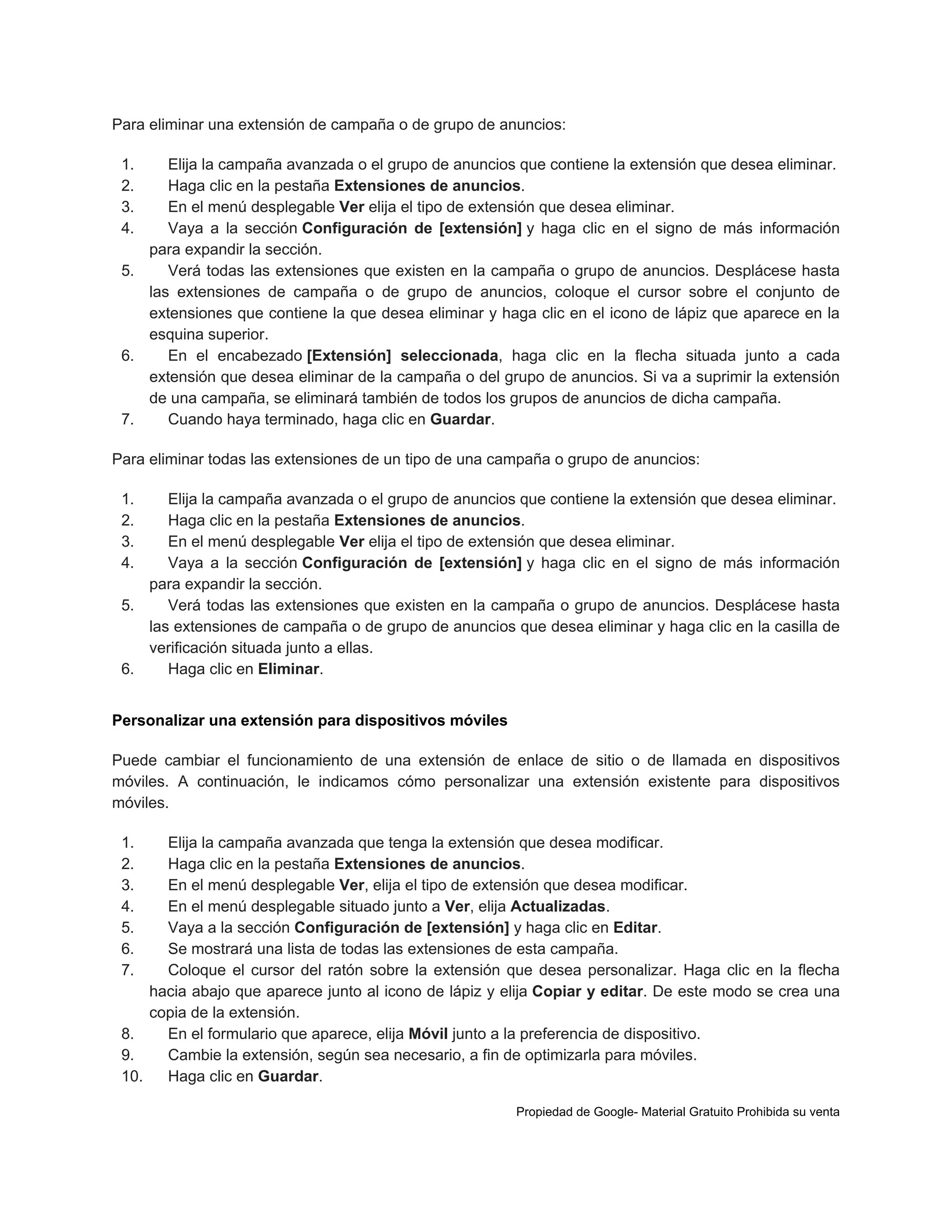 Para eliminar una extensión de campaña o de grupo de anuncios:
1.
2.
3.
4.

Elija la campaña avanzada o el grupo de anuncios que contiene la extensión que desea eliminar.
Haga clic en la pestaña Extensiones de anuncios.
En el menú desplegable Ver elija el tipo de extensión que desea eliminar.
Vaya a la sección Configuración de [extensión] y haga clic en el signo de más información
para expandir la sección.
5.
Verá todas las extensiones que existen en la campaña o grupo de anuncios. Desplácese hasta
las extensiones de campaña o de grupo de anuncios, coloque el cursor sobre el conjunto de
extensiones que contiene la que desea eliminar y haga clic en el icono de lápiz que aparece en la
esquina superior.
6.
En el encabezado [Extensión] seleccionada, haga clic en la flecha situada junto a cada
extensión que desea eliminar de la campaña o del grupo de anuncios. Si va a suprimir la extensión
de una campaña, se eliminará también de todos los grupos de anuncios de dicha campaña.
7.
Cuando haya terminado, haga clic en Guardar.
Para eliminar todas las extensiones de un tipo de una campaña o grupo de anuncios:
1.
2.
3.
4.

Elija la campaña avanzada o el grupo de anuncios que contiene la extensión que desea eliminar.
Haga clic en la pestaña Extensiones de anuncios.
En el menú desplegable Ver elija el tipo de extensión que desea eliminar.
Vaya a la sección Configuración de [extensión] y haga clic en el signo de más información
para expandir la sección.
5.
Verá todas las extensiones que existen en la campaña o grupo de anuncios. Desplácese hasta
las extensiones de campaña o de grupo de anuncios que desea eliminar y haga clic en la casilla de
verificación situada junto a ellas.
6.
Haga clic en Eliminar.
Personalizar una extensión para dispositivos móviles
Puede cambiar el funcionamiento de una extensión de enlace de sitio o de llamada en dispositivos
móviles. A continuación, le indicamos cómo personalizar una extensión existente para dispositivos
móviles.
1.
2.
3.
4.
5.
6.
7.

Elija la campaña avanzada que tenga la extensión que desea modificar.
Haga clic en la pestaña Extensiones de anuncios.
En el menú desplegable Ver, elija el tipo de extensión que desea modificar.
En el menú desplegable situado junto a Ver, elija Actualizadas.
Vaya a la sección Configuración de [extensión] y haga clic en Editar.
Se mostrará una lista de todas las extensiones de esta campaña.
Coloque el cursor del ratón sobre la extensión que desea personalizar. Haga clic en la flecha
hacia abajo que aparece junto al icono de lápiz y elija Copiar y editar. De este modo se crea una
copia de la extensión.
8.
En el formulario que aparece, elija Móvil junto a la preferencia de dispositivo.
9.
Cambie la extensión, según sea necesario, a fin de optimizarla para móviles.
10.
Haga clic en Guardar.
Propiedad de Google- Material Gratuito Prohibida su venta

 