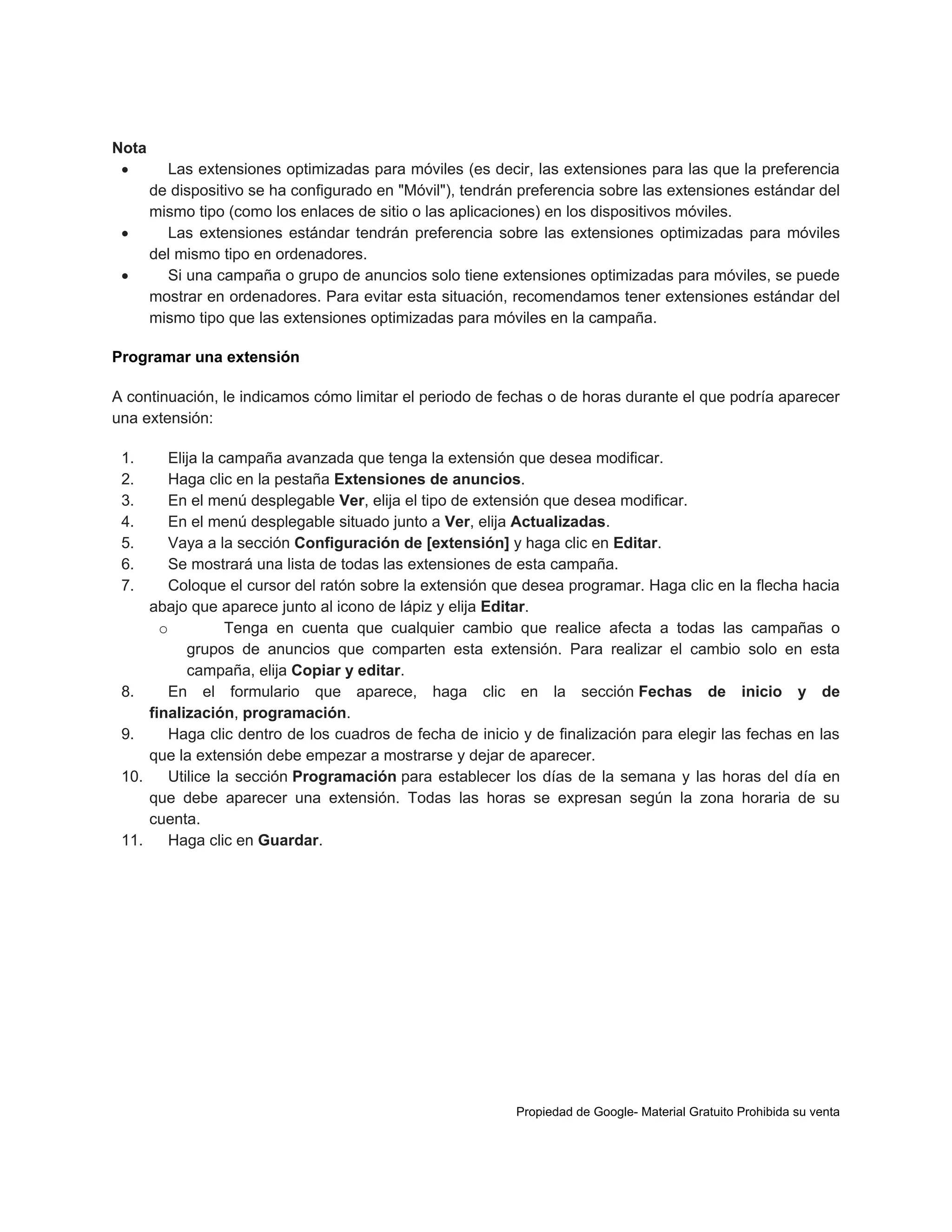 Nota





Las extensiones optimizadas para móviles (es decir, las extensiones para las que la preferencia
de dispositivo se ha configurado en "Móvil"), tendrán preferencia sobre las extensiones estándar del
mismo tipo (como los enlaces de sitio o las aplicaciones) en los dispositivos móviles.
Las extensiones estándar tendrán preferencia sobre las extensiones optimizadas para móviles
del mismo tipo en ordenadores.
Si una campaña o grupo de anuncios solo tiene extensiones optimizadas para móviles, se puede
mostrar en ordenadores. Para evitar esta situación, recomendamos tener extensiones estándar del
mismo tipo que las extensiones optimizadas para móviles en la campaña.

Programar una extensión
A continuación, le indicamos cómo limitar el periodo de fechas o de horas durante el que podría aparecer
una extensión:
1.
2.
3.
4.
5.
6.
7.

8.
9.
10.

11.

Elija la campaña avanzada que tenga la extensión que desea modificar.
Haga clic en la pestaña Extensiones de anuncios.
En el menú desplegable Ver, elija el tipo de extensión que desea modificar.
En el menú desplegable situado junto a Ver, elija Actualizadas.
Vaya a la sección Configuración de [extensión] y haga clic en Editar.
Se mostrará una lista de todas las extensiones de esta campaña.
Coloque el cursor del ratón sobre la extensión que desea programar. Haga clic en la flecha hacia
abajo que aparece junto al icono de lápiz y elija Editar.
o
Tenga en cuenta que cualquier cambio que realice afecta a todas las campañas o
grupos de anuncios que comparten esta extensión. Para realizar el cambio solo en esta
campaña, elija Copiar y editar.
En el formulario que aparece, haga clic en la sección Fechas de inicio y de
finalización, programación.
Haga clic dentro de los cuadros de fecha de inicio y de finalización para elegir las fechas en las
que la extensión debe empezar a mostrarse y dejar de aparecer.
Utilice la sección Programación para establecer los días de la semana y las horas del día en
que debe aparecer una extensión. Todas las horas se expresan según la zona horaria de su
cuenta.
Haga clic en Guardar.

Propiedad de Google- Material Gratuito Prohibida su venta

 