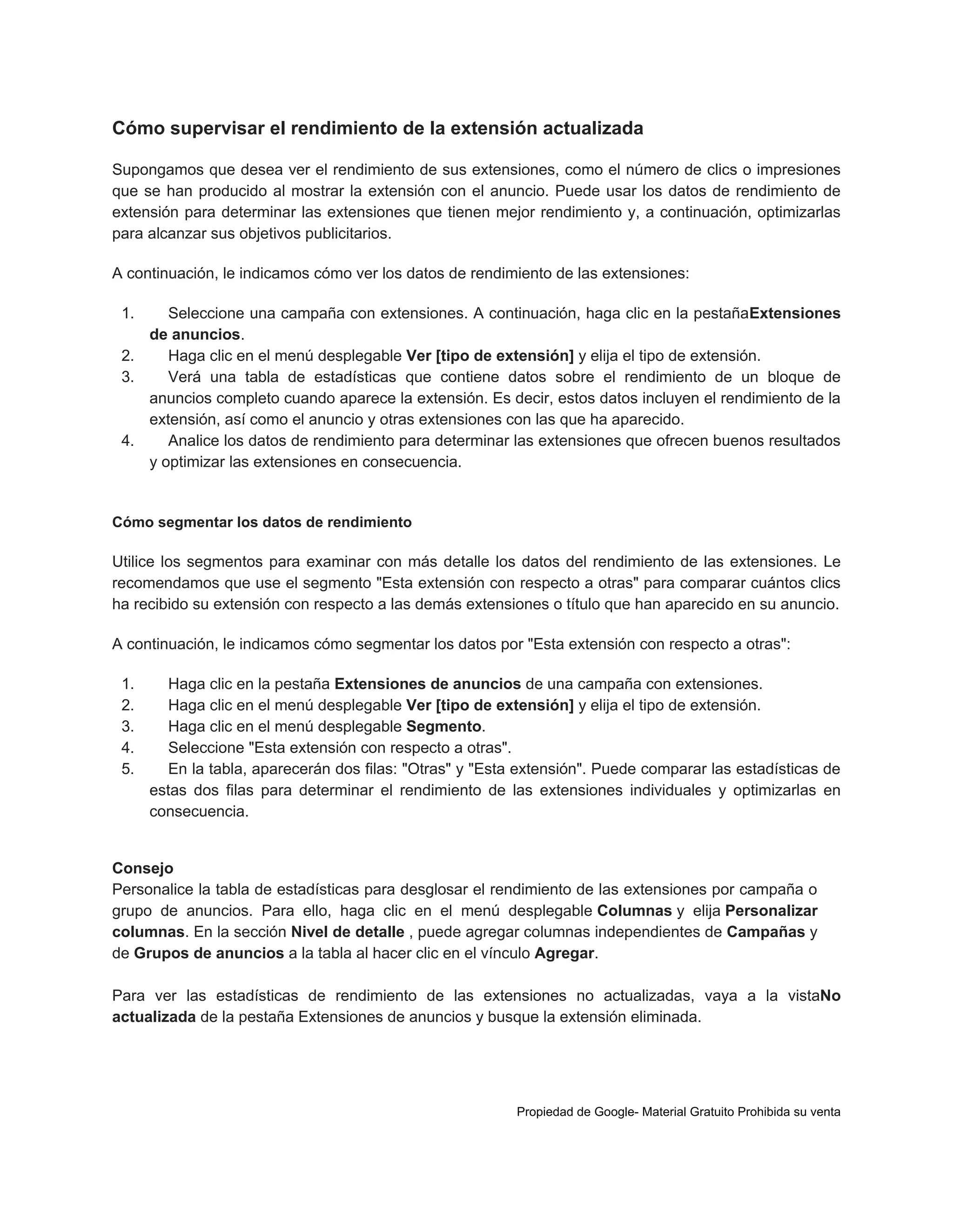 Cómo supervisar el rendimiento de la extensión actualizada
Supongamos que desea ver el rendimiento de sus extensiones, como el número de clics o impresiones
que se han producido al mostrar la extensión con el anuncio. Puede usar los datos de rendimiento de
extensión para determinar las extensiones que tienen mejor rendimiento y, a continuación, optimizarlas
para alcanzar sus objetivos publicitarios.
A continuación, le indicamos cómo ver los datos de rendimiento de las extensiones:
1.

Seleccione una campaña con extensiones. A continuación, haga clic en la pestañaExtensiones
de anuncios.
2.
Haga clic en el menú desplegable Ver [tipo de extensión] y elija el tipo de extensión.
3.
Verá una tabla de estadísticas que contiene datos sobre el rendimiento de un bloque de
anuncios completo cuando aparece la extensión. Es decir, estos datos incluyen el rendimiento de la
extensión, así como el anuncio y otras extensiones con las que ha aparecido.
4.
Analice los datos de rendimiento para determinar las extensiones que ofrecen buenos resultados
y optimizar las extensiones en consecuencia.

Cómo segmentar los datos de rendimiento

Utilice los segmentos para examinar con más detalle los datos del rendimiento de las extensiones. Le
recomendamos que use el segmento "Esta extensión con respecto a otras" para comparar cuántos clics
ha recibido su extensión con respecto a las demás extensiones o título que han aparecido en su anuncio.
A continuación, le indicamos cómo segmentar los datos por "Esta extensión con respecto a otras":
1.
2.
3.
4.
5.

Haga clic en la pestaña Extensiones de anuncios de una campaña con extensiones.
Haga clic en el menú desplegable Ver [tipo de extensión] y elija el tipo de extensión.
Haga clic en el menú desplegable Segmento.
Seleccione "Esta extensión con respecto a otras".
En la tabla, aparecerán dos filas: "Otras" y "Esta extensión". Puede comparar las estadísticas de
estas dos filas para determinar el rendimiento de las extensiones individuales y optimizarlas en
consecuencia.

Consejo
Personalice la tabla de estadísticas para desglosar el rendimiento de las extensiones por campaña o
grupo de anuncios. Para ello, haga clic en el menú desplegable Columnas y elija Personalizar
columnas. En la sección Nivel de detalle , puede agregar columnas independientes de Campañas y
de Grupos de anuncios a la tabla al hacer clic en el vínculo Agregar.
Para ver las estadísticas de rendimiento de las extensiones no actualizadas, vaya a la vistaNo
actualizada de la pestaña Extensiones de anuncios y busque la extensión eliminada.

Propiedad de Google- Material Gratuito Prohibida su venta

 