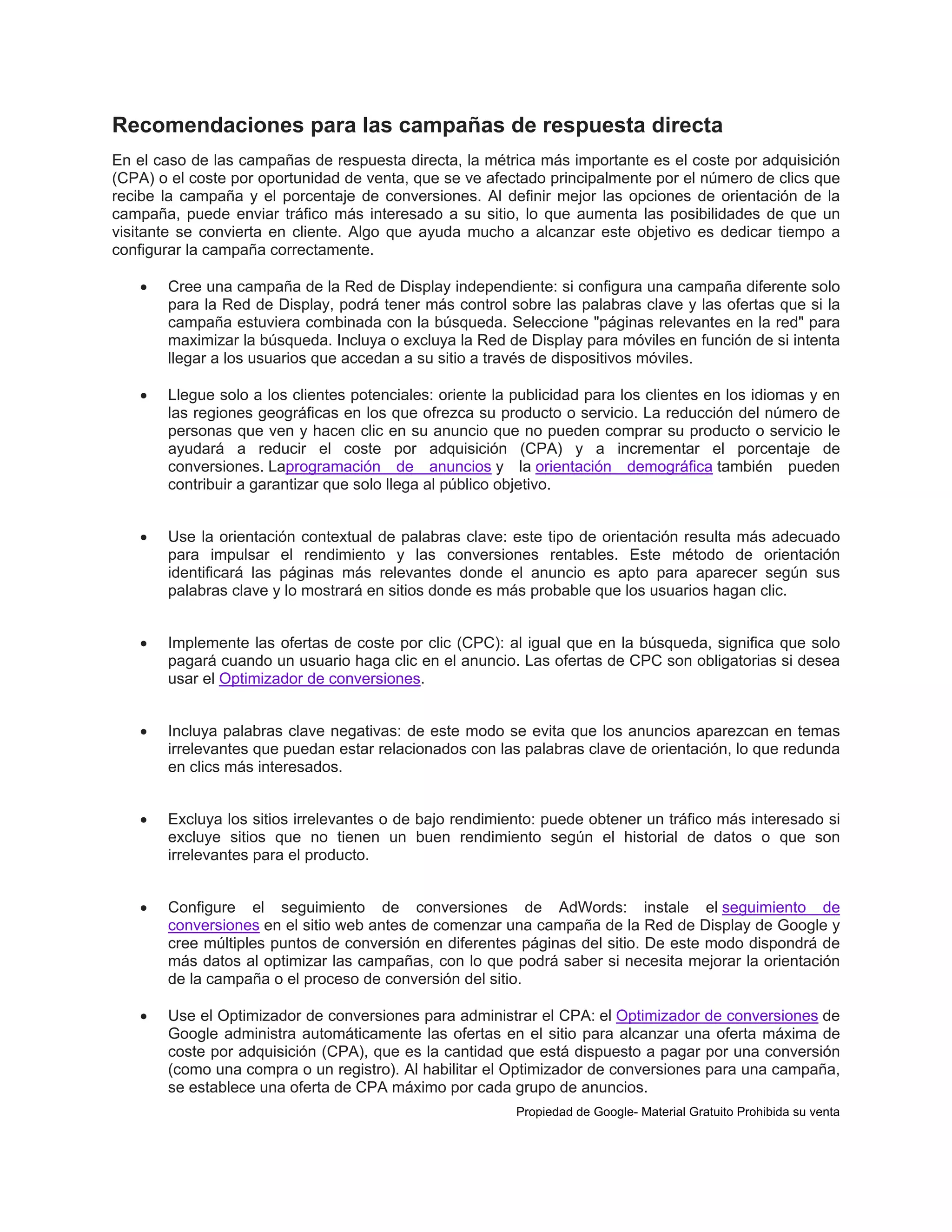 Recomendaciones para las campañas de respuesta directa
En el caso de las campañas de respuesta directa, la métrica más importante es el coste por adquisición
(CPA) o el coste por oportunidad de venta, que se ve afectado principalmente por el número de clics que
recibe la campaña y el porcentaje de conversiones. Al definir mejor las opciones de orientación de la
campaña, puede enviar tráfico más interesado a su sitio, lo que aumenta las posibilidades de que un
visitante se convierta en cliente. Algo que ayuda mucho a alcanzar este objetivo es dedicar tiempo a
configurar la campaña correctamente.


Cree una campaña de la Red de Display independiente: si configura una campaña diferente solo
para la Red de Display, podrá tener más control sobre las palabras clave y las ofertas que si la
campaña estuviera combinada con la búsqueda. Seleccione "páginas relevantes en la red" para
maximizar la búsqueda. Incluya o excluya la Red de Display para móviles en función de si intenta
llegar a los usuarios que accedan a su sitio a través de dispositivos móviles.



Llegue solo a los clientes potenciales: oriente la publicidad para los clientes en los idiomas y en
las regiones geográficas en los que ofrezca su producto o servicio. La reducción del número de
personas que ven y hacen clic en su anuncio que no pueden comprar su producto o servicio le
ayudará a reducir el coste por adquisición (CPA) y a incrementar el porcentaje de
conversiones. Laprogramación de anuncios y la orientación demográfica también pueden
contribuir a garantizar que solo llega al público objetivo.



Use la orientación contextual de palabras clave: este tipo de orientación resulta más adecuado
para impulsar el rendimiento y las conversiones rentables. Este método de orientación
identificará las páginas más relevantes donde el anuncio es apto para aparecer según sus
palabras clave y lo mostrará en sitios donde es más probable que los usuarios hagan clic.



Implemente las ofertas de coste por clic (CPC): al igual que en la búsqueda, significa que solo
pagará cuando un usuario haga clic en el anuncio. Las ofertas de CPC son obligatorias si desea
usar el Optimizador de conversiones.



Incluya palabras clave negativas: de este modo se evita que los anuncios aparezcan en temas
irrelevantes que puedan estar relacionados con las palabras clave de orientación, lo que redunda
en clics más interesados.



Excluya los sitios irrelevantes o de bajo rendimiento: puede obtener un tráfico más interesado si
excluye sitios que no tienen un buen rendimiento según el historial de datos o que son
irrelevantes para el producto.



Configure el seguimiento de conversiones de AdWords: instale el seguimiento de
conversiones en el sitio web antes de comenzar una campaña de la Red de Display de Google y
cree múltiples puntos de conversión en diferentes páginas del sitio. De este modo dispondrá de
más datos al optimizar las campañas, con lo que podrá saber si necesita mejorar la orientación
de la campaña o el proceso de conversión del sitio.



Use el Optimizador de conversiones para administrar el CPA: el Optimizador de conversiones de
Google administra automáticamente las ofertas en el sitio para alcanzar una oferta máxima de
coste por adquisición (CPA), que es la cantidad que está dispuesto a pagar por una conversión
(como una compra o un registro). Al habilitar el Optimizador de conversiones para una campaña,
se establece una oferta de CPA máximo por cada grupo de anuncios.
Propiedad de Google- Material Gratuito Prohibida su venta

 
