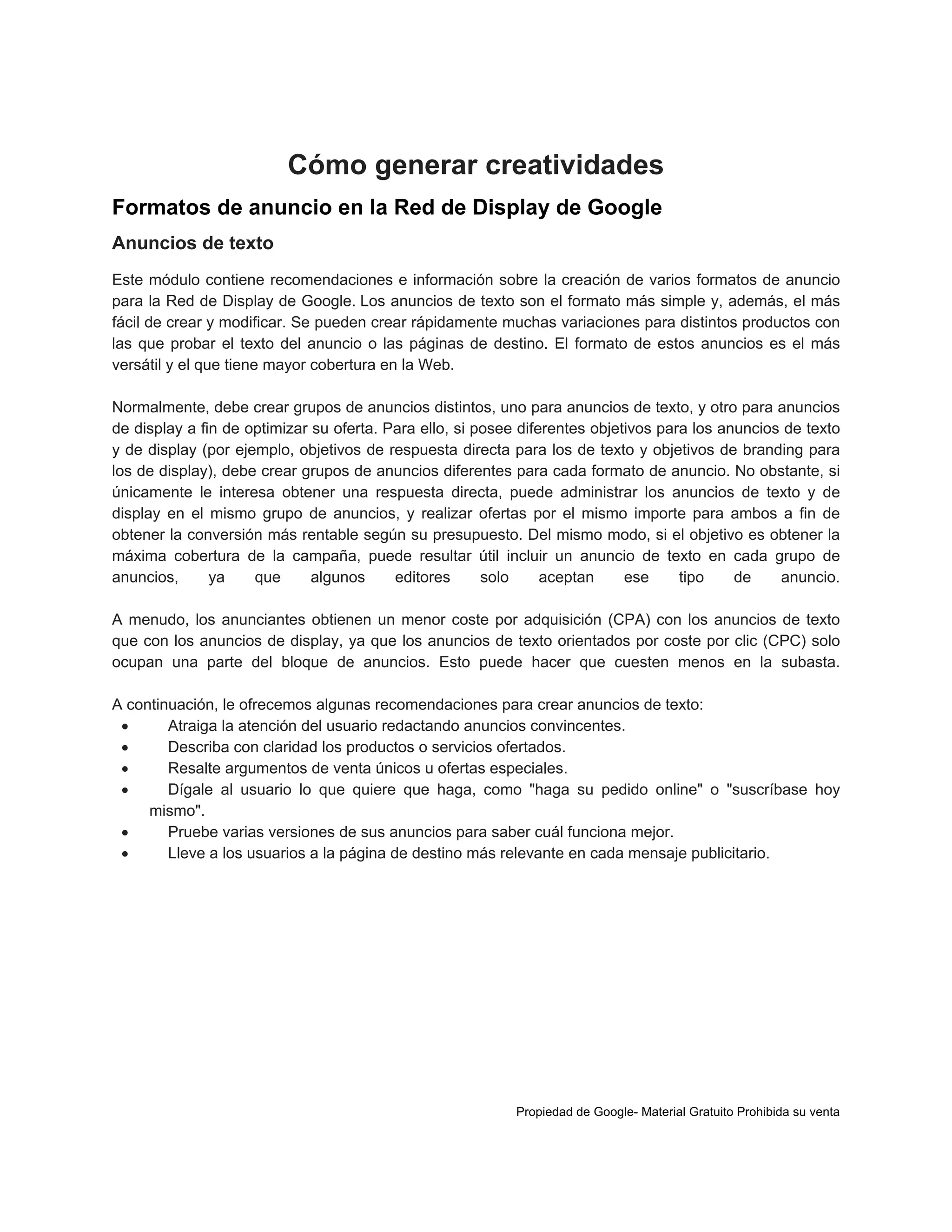 Cómo generar creatividades
Formatos de anuncio en la Red de Display de Google
Anuncios de texto
Este módulo contiene recomendaciones e información sobre la creación de varios formatos de anuncio
para la Red de Display de Google. Los anuncios de texto son el formato más simple y, además, el más
fácil de crear y modificar. Se pueden crear rápidamente muchas variaciones para distintos productos con
las que probar el texto del anuncio o las páginas de destino. El formato de estos anuncios es el más
versátil y el que tiene mayor cobertura en la Web.
Normalmente, debe crear grupos de anuncios distintos, uno para anuncios de texto, y otro para anuncios
de display a fin de optimizar su oferta. Para ello, si posee diferentes objetivos para los anuncios de texto
y de display (por ejemplo, objetivos de respuesta directa para los de texto y objetivos de branding para
los de display), debe crear grupos de anuncios diferentes para cada formato de anuncio. No obstante, si
únicamente le interesa obtener una respuesta directa, puede administrar los anuncios de texto y de
display en el mismo grupo de anuncios, y realizar ofertas por el mismo importe para ambos a fin de
obtener la conversión más rentable según su presupuesto. Del mismo modo, si el objetivo es obtener la
máxima cobertura de la campaña, puede resultar útil incluir un anuncio de texto en cada grupo de
anuncios,
ya
que
algunos
editores
solo
aceptan
ese
tipo
de
anuncio.
A menudo, los anunciantes obtienen un menor coste por adquisición (CPA) con los anuncios de texto
que con los anuncios de display, ya que los anuncios de texto orientados por coste por clic (CPC) solo
ocupan una parte del bloque de anuncios. Esto puede hacer que cuesten menos en la subasta.
A continuación, le ofrecemos algunas recomendaciones para crear anuncios de texto:

Atraiga la atención del usuario redactando anuncios convincentes.

Describa con claridad los productos o servicios ofertados.

Resalte argumentos de venta únicos u ofertas especiales.

Dígale al usuario lo que quiere que haga, como "haga su pedido online" o "suscríbase hoy
mismo".

Pruebe varias versiones de sus anuncios para saber cuál funciona mejor.

Lleve a los usuarios a la página de destino más relevante en cada mensaje publicitario.

Propiedad de Google- Material Gratuito Prohibida su venta

 