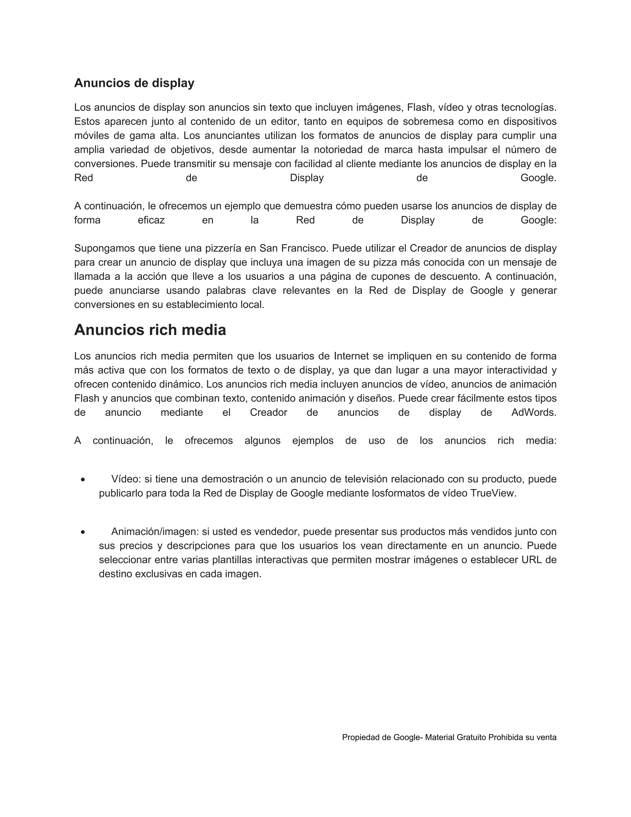 Anuncios de display
Los anuncios de display son anuncios sin texto que incluyen imágenes, Flash, vídeo y otras tecnologías.
Estos aparecen junto al contenido de un editor, tanto en equipos de sobremesa como en dispositivos
móviles de gama alta. Los anunciantes utilizan los formatos de anuncios de display para cumplir una
amplia variedad de objetivos, desde aumentar la notoriedad de marca hasta impulsar el número de
conversiones. Puede transmitir su mensaje con facilidad al cliente mediante los anuncios de display en la
Red
de
Display
de
Google.
A continuación, le ofrecemos un ejemplo que demuestra cómo pueden usarse los anuncios de display de
forma
eficaz
en
la
Red
de
Display
de
Google:
Supongamos que tiene una pizzería en San Francisco. Puede utilizar el Creador de anuncios de display
para crear un anuncio de display que incluya una imagen de su pizza más conocida con un mensaje de
llamada a la acción que lleve a los usuarios a una página de cupones de descuento. A continuación,
puede anunciarse usando palabras clave relevantes en la Red de Display de Google y generar
conversiones en su establecimiento local.

Anuncios rich media
Los anuncios rich media permiten que los usuarios de Internet se impliquen en su contenido de forma
más activa que con los formatos de texto o de display, ya que dan lugar a una mayor interactividad y
ofrecen contenido dinámico. Los anuncios rich media incluyen anuncios de vídeo, anuncios de animación
Flash y anuncios que combinan texto, contenido animación y diseños. Puede crear fácilmente estos tipos
de
anuncio
mediante
el
Creador
de
anuncios
de
display
de
AdWords.
A

continuación,

le

ofrecemos

algunos

ejemplos

de

uso

de

los

anuncios

rich

media:



Vídeo: si tiene una demostración o un anuncio de televisión relacionado con su producto, puede
publicarlo para toda la Red de Display de Google mediante losformatos de vídeo TrueView.



Animación/imagen: si usted es vendedor, puede presentar sus productos más vendidos junto con
sus precios y descripciones para que los usuarios los vean directamente en un anuncio. Puede
seleccionar entre varias plantillas interactivas que permiten mostrar imágenes o establecer URL de
destino exclusivas en cada imagen.

Propiedad de Google- Material Gratuito Prohibida su venta

 