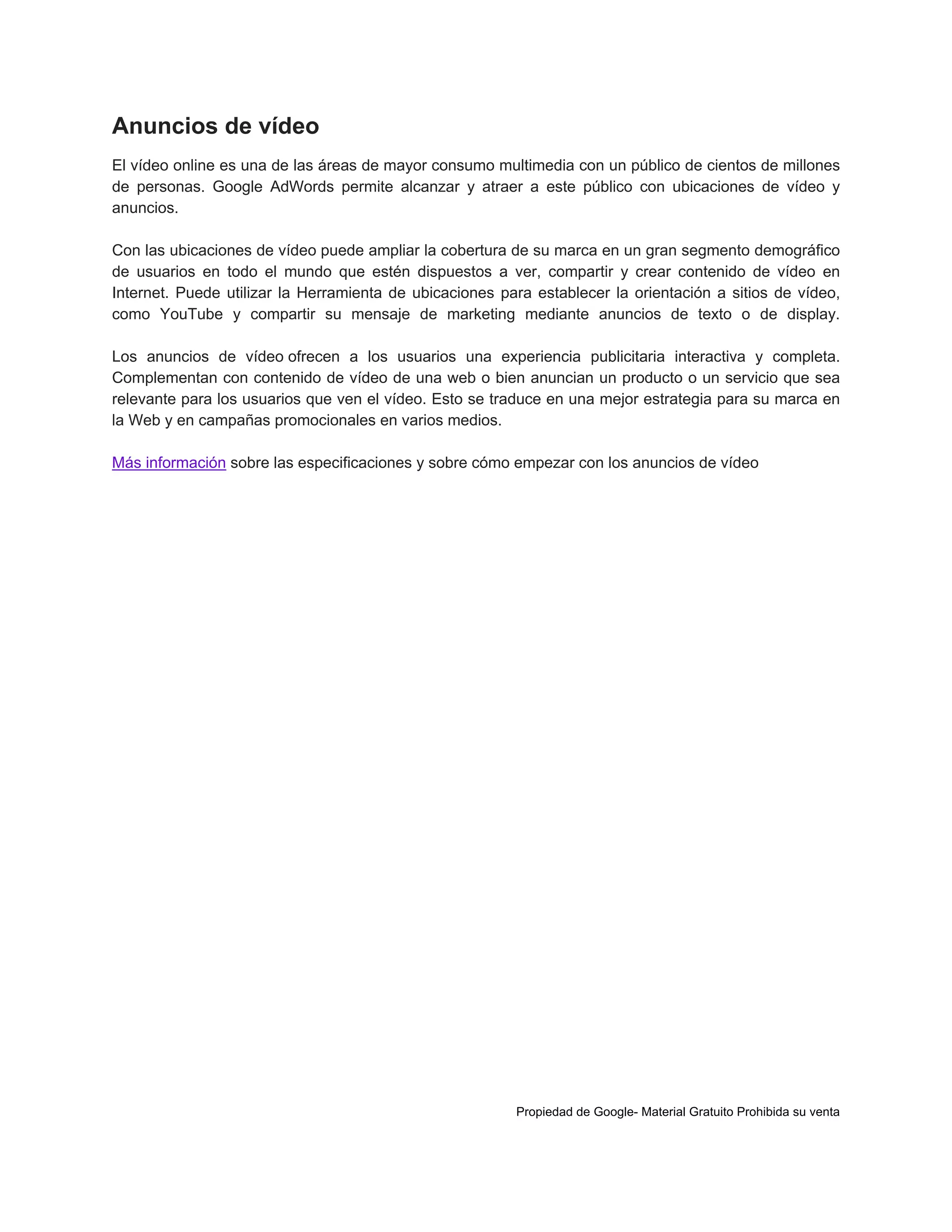 Anuncios de vídeo
El vídeo online es una de las áreas de mayor consumo multimedia con un público de cientos de millones
de personas. Google AdWords permite alcanzar y atraer a este público con ubicaciones de vídeo y
anuncios.
Con las ubicaciones de vídeo puede ampliar la cobertura de su marca en un gran segmento demográfico
de usuarios en todo el mundo que estén dispuestos a ver, compartir y crear contenido de vídeo en
Internet. Puede utilizar la Herramienta de ubicaciones para establecer la orientación a sitios de vídeo,
como YouTube y compartir su mensaje de marketing mediante anuncios de texto o de display.
Los anuncios de vídeo ofrecen a los usuarios una experiencia publicitaria interactiva y completa.
Complementan con contenido de vídeo de una web o bien anuncian un producto o un servicio que sea
relevante para los usuarios que ven el vídeo. Esto se traduce en una mejor estrategia para su marca en
la Web y en campañas promocionales en varios medios.
Más información sobre las especificaciones y sobre cómo empezar con los anuncios de vídeo

Propiedad de Google- Material Gratuito Prohibida su venta

 