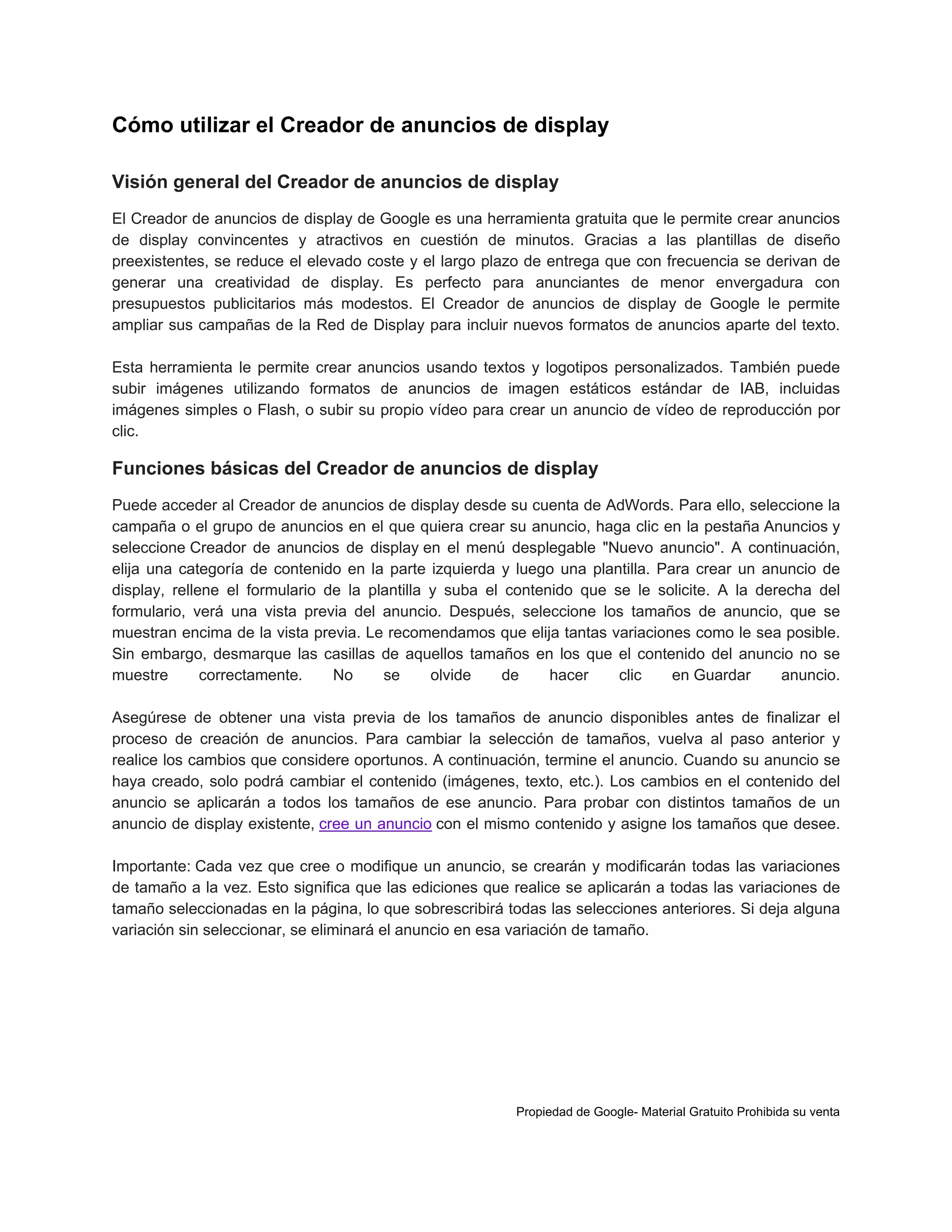 Cómo utilizar el Creador de anuncios de display
Visión general del Creador de anuncios de display
El Creador de anuncios de display de Google es una herramienta gratuita que le permite crear anuncios
de display convincentes y atractivos en cuestión de minutos. Gracias a las plantillas de diseño
preexistentes, se reduce el elevado coste y el largo plazo de entrega que con frecuencia se derivan de
generar una creatividad de display. Es perfecto para anunciantes de menor envergadura con
presupuestos publicitarios más modestos. El Creador de anuncios de display de Google le permite
ampliar sus campañas de la Red de Display para incluir nuevos formatos de anuncios aparte del texto.
Esta herramienta le permite crear anuncios usando textos y logotipos personalizados. También puede
subir imágenes utilizando formatos de anuncios de imagen estáticos estándar de IAB, incluidas
imágenes simples o Flash, o subir su propio vídeo para crear un anuncio de vídeo de reproducción por
clic.

Funciones básicas del Creador de anuncios de display
Puede acceder al Creador de anuncios de display desde su cuenta de AdWords. Para ello, seleccione la
campaña o el grupo de anuncios en el que quiera crear su anuncio, haga clic en la pestaña Anuncios y
seleccione Creador de anuncios de display en el menú desplegable "Nuevo anuncio". A continuación,
elija una categoría de contenido en la parte izquierda y luego una plantilla. Para crear un anuncio de
display, rellene el formulario de la plantilla y suba el contenido que se le solicite. A la derecha del
formulario, verá una vista previa del anuncio. Después, seleccione los tamaños de anuncio, que se
muestran encima de la vista previa. Le recomendamos que elija tantas variaciones como le sea posible.
Sin embargo, desmarque las casillas de aquellos tamaños en los que el contenido del anuncio no se
muestre
correctamente.
No
se
olvide
de
hacer
clic
en Guardar
anuncio.
Asegúrese de obtener una vista previa de los tamaños de anuncio disponibles antes de finalizar el
proceso de creación de anuncios. Para cambiar la selección de tamaños, vuelva al paso anterior y
realice los cambios que considere oportunos. A continuación, termine el anuncio. Cuando su anuncio se
haya creado, solo podrá cambiar el contenido (imágenes, texto, etc.). Los cambios en el contenido del
anuncio se aplicarán a todos los tamaños de ese anuncio. Para probar con distintos tamaños de un
anuncio de display existente, cree un anuncio con el mismo contenido y asigne los tamaños que desee.
Importante: Cada vez que cree o modifique un anuncio, se crearán y modificarán todas las variaciones
de tamaño a la vez. Esto significa que las ediciones que realice se aplicarán a todas las variaciones de
tamaño seleccionadas en la página, lo que sobrescribirá todas las selecciones anteriores. Si deja alguna
variación sin seleccionar, se eliminará el anuncio en esa variación de tamaño.

Propiedad de Google- Material Gratuito Prohibida su venta

 
