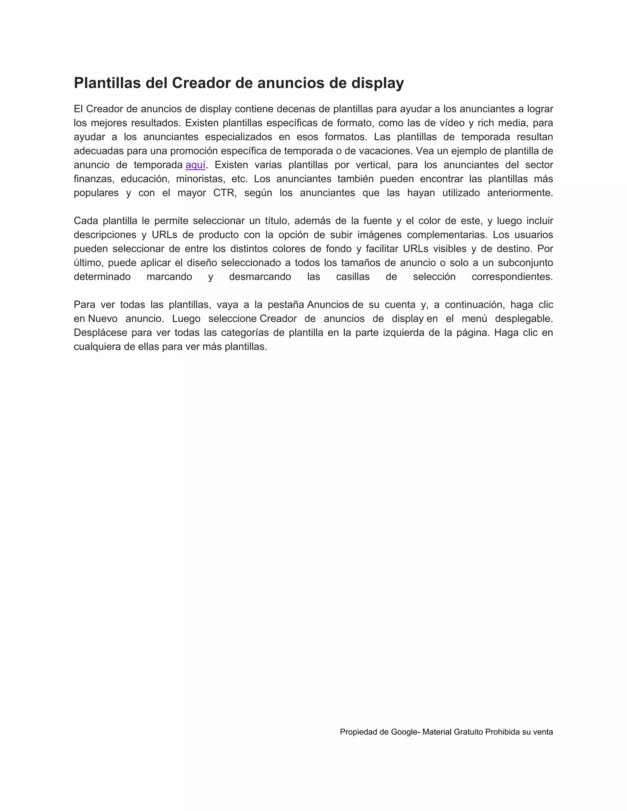 Plantillas del Creador de anuncios de display
El Creador de anuncios de display contiene decenas de plantillas para ayudar a los anunciantes a lograr
los mejores resultados. Existen plantillas específicas de formato, como las de vídeo y rich media, para
ayudar a los anunciantes especializados en esos formatos. Las plantillas de temporada resultan
adecuadas para una promoción específica de temporada o de vacaciones. Vea un ejemplo de plantilla de
anuncio de temporada aquí. Existen varias plantillas por vertical, para los anunciantes del sector
finanzas, educación, minoristas, etc. Los anunciantes también pueden encontrar las plantillas más
populares y con el mayor CTR, según los anunciantes que las hayan utilizado anteriormente.
Cada plantilla le permite seleccionar un título, además de la fuente y el color de este, y luego incluir
descripciones y URLs de producto con la opción de subir imágenes complementarias. Los usuarios
pueden seleccionar de entre los distintos colores de fondo y facilitar URLs visibles y de destino. Por
último, puede aplicar el diseño seleccionado a todos los tamaños de anuncio o solo a un subconjunto
determinado
marcando
y
desmarcando
las
casillas
de
selección
correspondientes.
Para ver todas las plantillas, vaya a la pestaña Anuncios de su cuenta y, a continuación, haga clic
en Nuevo anuncio. Luego seleccione Creador de anuncios de display en el menú desplegable.
Desplácese para ver todas las categorías de plantilla en la parte izquierda de la página. Haga clic en
cualquiera de ellas para ver más plantillas.

Propiedad de Google- Material Gratuito Prohibida su venta

 