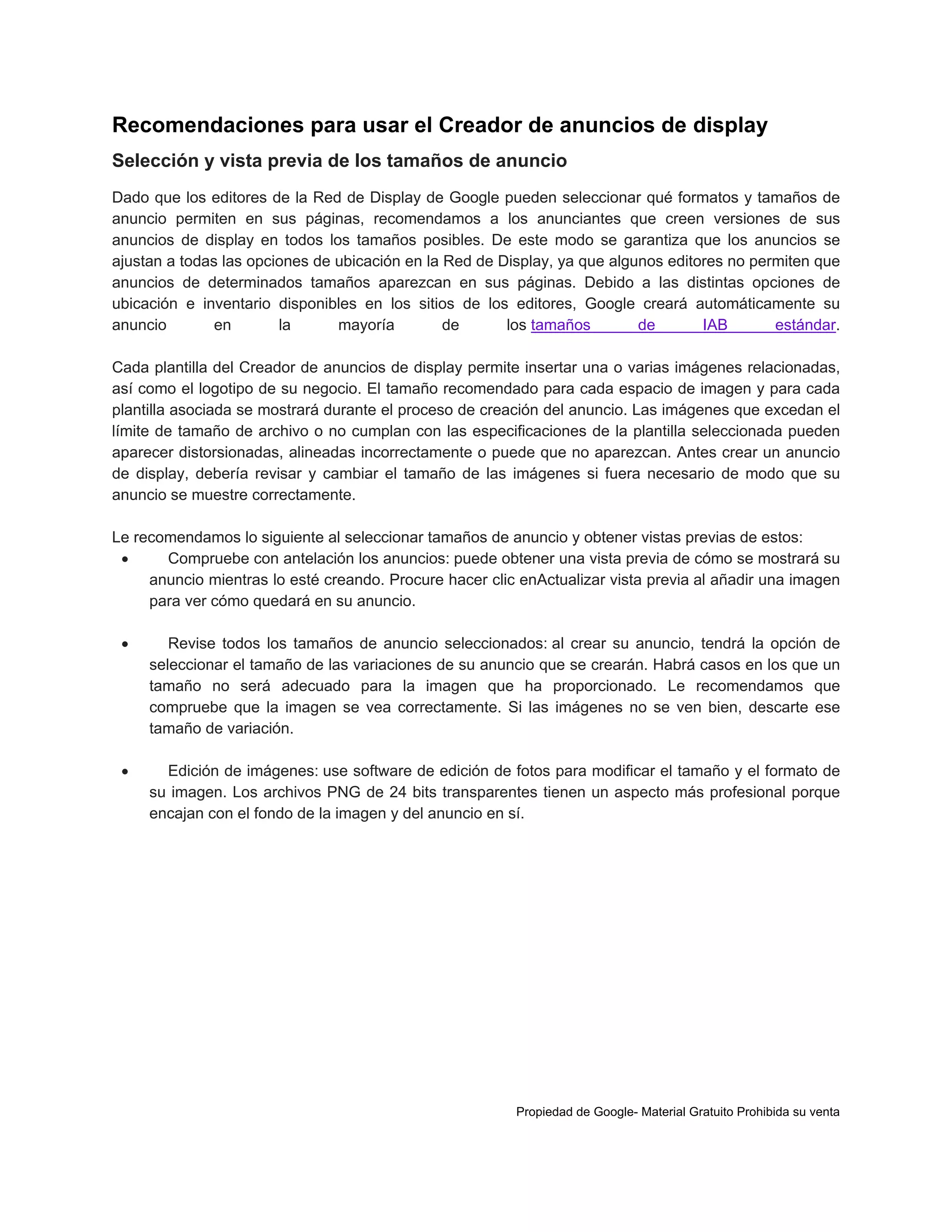 Recomendaciones para usar el Creador de anuncios de display
Selección y vista previa de los tamaños de anuncio
Dado que los editores de la Red de Display de Google pueden seleccionar qué formatos y tamaños de
anuncio permiten en sus páginas, recomendamos a los anunciantes que creen versiones de sus
anuncios de display en todos los tamaños posibles. De este modo se garantiza que los anuncios se
ajustan a todas las opciones de ubicación en la Red de Display, ya que algunos editores no permiten que
anuncios de determinados tamaños aparezcan en sus páginas. Debido a las distintas opciones de
ubicación e inventario disponibles en los sitios de los editores, Google creará automáticamente su
anuncio
en
la
mayoría
de
los tamaños
de
IAB
estándar.
Cada plantilla del Creador de anuncios de display permite insertar una o varias imágenes relacionadas,
así como el logotipo de su negocio. El tamaño recomendado para cada espacio de imagen y para cada
plantilla asociada se mostrará durante el proceso de creación del anuncio. Las imágenes que excedan el
límite de tamaño de archivo o no cumplan con las especificaciones de la plantilla seleccionada pueden
aparecer distorsionadas, alineadas incorrectamente o puede que no aparezcan. Antes crear un anuncio
de display, debería revisar y cambiar el tamaño de las imágenes si fuera necesario de modo que su
anuncio se muestre correctamente.
Le recomendamos lo siguiente al seleccionar tamaños de anuncio y obtener vistas previas de estos:

Compruebe con antelación los anuncios: puede obtener una vista previa de cómo se mostrará su
anuncio mientras lo esté creando. Procure hacer clic enActualizar vista previa al añadir una imagen
para ver cómo quedará en su anuncio.


Revise todos los tamaños de anuncio seleccionados: al crear su anuncio, tendrá la opción de
seleccionar el tamaño de las variaciones de su anuncio que se crearán. Habrá casos en los que un
tamaño no será adecuado para la imagen que ha proporcionado. Le recomendamos que
compruebe que la imagen se vea correctamente. Si las imágenes no se ven bien, descarte ese
tamaño de variación.



Edición de imágenes: use software de edición de fotos para modificar el tamaño y el formato de
su imagen. Los archivos PNG de 24 bits transparentes tienen un aspecto más profesional porque
encajan con el fondo de la imagen y del anuncio en sí.

Propiedad de Google- Material Gratuito Prohibida su venta

 