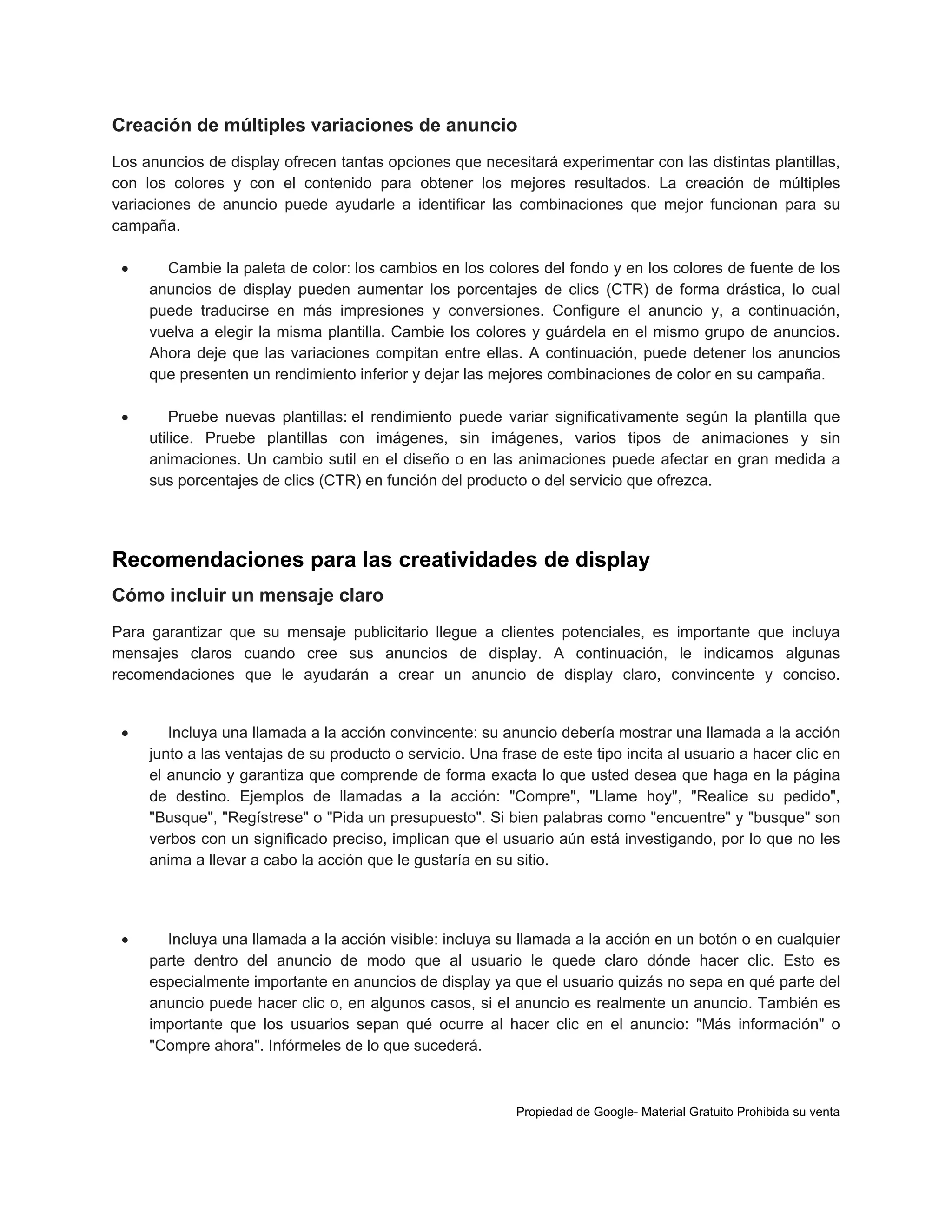 Creación de múltiples variaciones de anuncio
Los anuncios de display ofrecen tantas opciones que necesitará experimentar con las distintas plantillas,
con los colores y con el contenido para obtener los mejores resultados. La creación de múltiples
variaciones de anuncio puede ayudarle a identificar las combinaciones que mejor funcionan para su
campaña.


Cambie la paleta de color: los cambios en los colores del fondo y en los colores de fuente de los
anuncios de display pueden aumentar los porcentajes de clics (CTR) de forma drástica, lo cual
puede traducirse en más impresiones y conversiones. Configure el anuncio y, a continuación,
vuelva a elegir la misma plantilla. Cambie los colores y guárdela en el mismo grupo de anuncios.
Ahora deje que las variaciones compitan entre ellas. A continuación, puede detener los anuncios
que presenten un rendimiento inferior y dejar las mejores combinaciones de color en su campaña.



Pruebe nuevas plantillas: el rendimiento puede variar significativamente según la plantilla que
utilice. Pruebe plantillas con imágenes, sin imágenes, varios tipos de animaciones y sin
animaciones. Un cambio sutil en el diseño o en las animaciones puede afectar en gran medida a
sus porcentajes de clics (CTR) en función del producto o del servicio que ofrezca.

Recomendaciones para las creatividades de display
Cómo incluir un mensaje claro
Para garantizar que su mensaje publicitario llegue a clientes potenciales, es importante que incluya
mensajes claros cuando cree sus anuncios de display. A continuación, le indicamos algunas
recomendaciones que le ayudarán a crear un anuncio de display claro, convincente y conciso.



Incluya una llamada a la acción convincente: su anuncio debería mostrar una llamada a la acción
junto a las ventajas de su producto o servicio. Una frase de este tipo incita al usuario a hacer clic en
el anuncio y garantiza que comprende de forma exacta lo que usted desea que haga en la página
de destino. Ejemplos de llamadas a la acción: "Compre", "Llame hoy", "Realice su pedido",
"Busque", "Regístrese" o "Pida un presupuesto". Si bien palabras como "encuentre" y "busque" son
verbos con un significado preciso, implican que el usuario aún está investigando, por lo que no les
anima a llevar a cabo la acción que le gustaría en su sitio.



Incluya una llamada a la acción visible: incluya su llamada a la acción en un botón o en cualquier
parte dentro del anuncio de modo que al usuario le quede claro dónde hacer clic. Esto es
especialmente importante en anuncios de display ya que el usuario quizás no sepa en qué parte del
anuncio puede hacer clic o, en algunos casos, si el anuncio es realmente un anuncio. También es
importante que los usuarios sepan qué ocurre al hacer clic en el anuncio: "Más información" o
"Compre ahora". Infórmeles de lo que sucederá.

Propiedad de Google- Material Gratuito Prohibida su venta

 