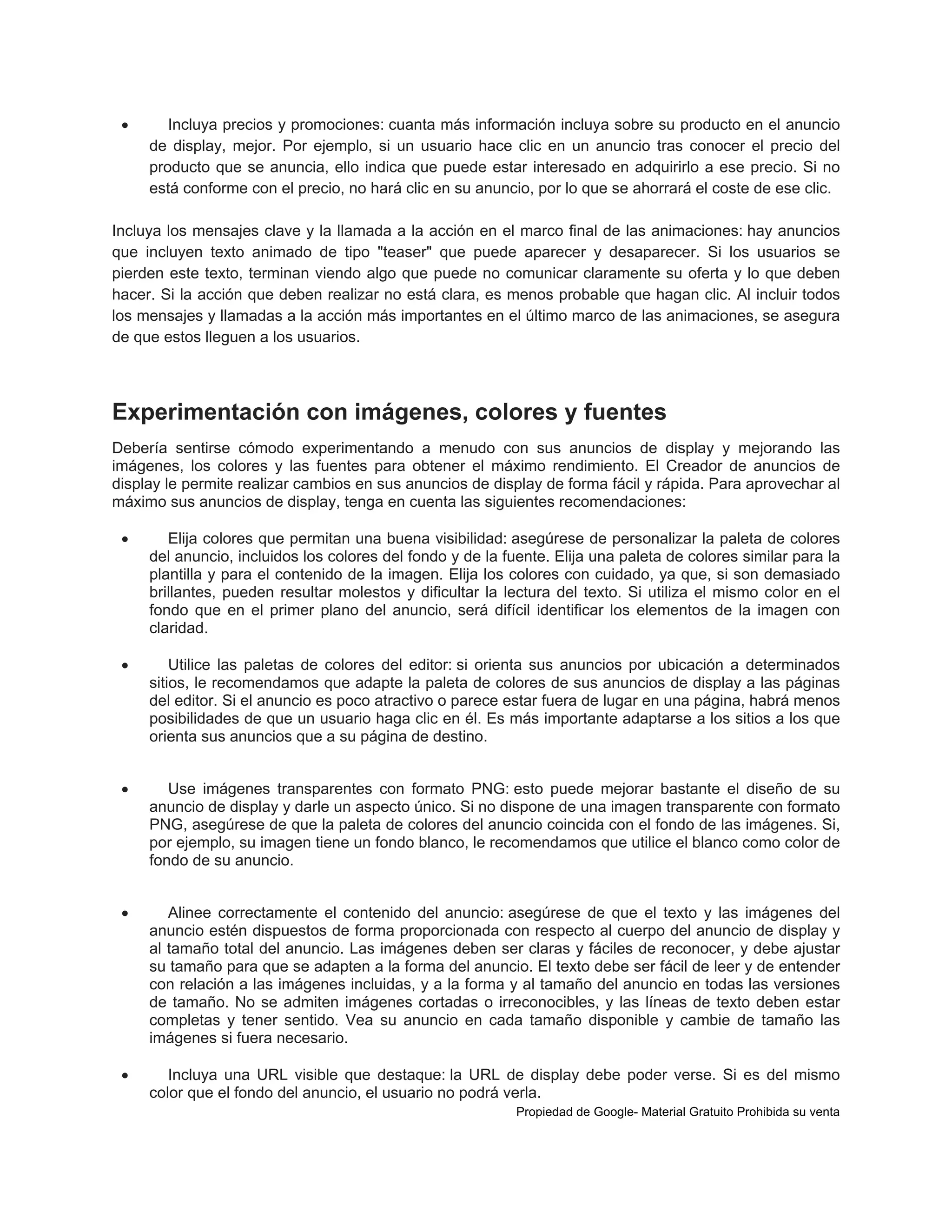 

Incluya precios y promociones: cuanta más información incluya sobre su producto en el anuncio
de display, mejor. Por ejemplo, si un usuario hace clic en un anuncio tras conocer el precio del
producto que se anuncia, ello indica que puede estar interesado en adquirirlo a ese precio. Si no
está conforme con el precio, no hará clic en su anuncio, por lo que se ahorrará el coste de ese clic.

Incluya los mensajes clave y la llamada a la acción en el marco final de las animaciones: hay anuncios
que incluyen texto animado de tipo "teaser" que puede aparecer y desaparecer. Si los usuarios se
pierden este texto, terminan viendo algo que puede no comunicar claramente su oferta y lo que deben
hacer. Si la acción que deben realizar no está clara, es menos probable que hagan clic. Al incluir todos
los mensajes y llamadas a la acción más importantes en el último marco de las animaciones, se asegura
de que estos lleguen a los usuarios.

Experimentación con imágenes, colores y fuentes
Debería sentirse cómodo experimentando a menudo con sus anuncios de display y mejorando las
imágenes, los colores y las fuentes para obtener el máximo rendimiento. El Creador de anuncios de
display le permite realizar cambios en sus anuncios de display de forma fácil y rápida. Para aprovechar al
máximo sus anuncios de display, tenga en cuenta las siguientes recomendaciones:


Elija colores que permitan una buena visibilidad: asegúrese de personalizar la paleta de colores
del anuncio, incluidos los colores del fondo y de la fuente. Elija una paleta de colores similar para la
plantilla y para el contenido de la imagen. Elija los colores con cuidado, ya que, si son demasiado
brillantes, pueden resultar molestos y dificultar la lectura del texto. Si utiliza el mismo color en el
fondo que en el primer plano del anuncio, será difícil identificar los elementos de la imagen con
claridad.



Utilice las paletas de colores del editor: si orienta sus anuncios por ubicación a determinados
sitios, le recomendamos que adapte la paleta de colores de sus anuncios de display a las páginas
del editor. Si el anuncio es poco atractivo o parece estar fuera de lugar en una página, habrá menos
posibilidades de que un usuario haga clic en él. Es más importante adaptarse a los sitios a los que
orienta sus anuncios que a su página de destino.



Use imágenes transparentes con formato PNG: esto puede mejorar bastante el diseño de su
anuncio de display y darle un aspecto único. Si no dispone de una imagen transparente con formato
PNG, asegúrese de que la paleta de colores del anuncio coincida con el fondo de las imágenes. Si,
por ejemplo, su imagen tiene un fondo blanco, le recomendamos que utilice el blanco como color de
fondo de su anuncio.



Alinee correctamente el contenido del anuncio: asegúrese de que el texto y las imágenes del
anuncio estén dispuestos de forma proporcionada con respecto al cuerpo del anuncio de display y
al tamaño total del anuncio. Las imágenes deben ser claras y fáciles de reconocer, y debe ajustar
su tamaño para que se adapten a la forma del anuncio. El texto debe ser fácil de leer y de entender
con relación a las imágenes incluidas, y a la forma y al tamaño del anuncio en todas las versiones
de tamaño. No se admiten imágenes cortadas o irreconocibles, y las líneas de texto deben estar
completas y tener sentido. Vea su anuncio en cada tamaño disponible y cambie de tamaño las
imágenes si fuera necesario.



Incluya una URL visible que destaque: la URL de display debe poder verse. Si es del mismo
color que el fondo del anuncio, el usuario no podrá verla.
Propiedad de Google- Material Gratuito Prohibida su venta

 