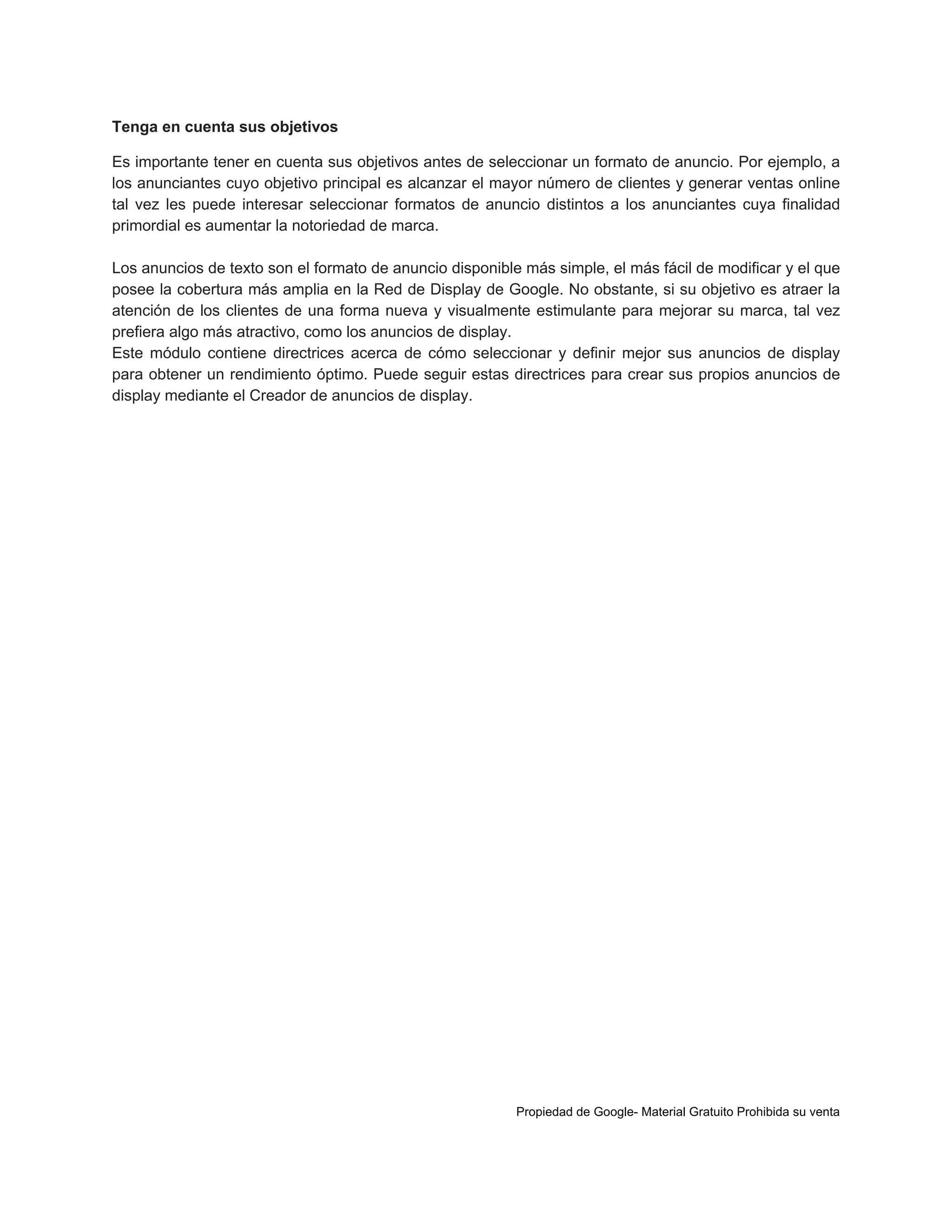 Tenga en cuenta sus objetivos
Es importante tener en cuenta sus objetivos antes de seleccionar un formato de anuncio. Por ejemplo, a
los anunciantes cuyo objetivo principal es alcanzar el mayor número de clientes y generar ventas online
tal vez les puede interesar seleccionar formatos de anuncio distintos a los anunciantes cuya finalidad
primordial es aumentar la notoriedad de marca.
Los anuncios de texto son el formato de anuncio disponible más simple, el más fácil de modificar y el que
posee la cobertura más amplia en la Red de Display de Google. No obstante, si su objetivo es atraer la
atención de los clientes de una forma nueva y visualmente estimulante para mejorar su marca, tal vez
prefiera algo más atractivo, como los anuncios de display.
Este módulo contiene directrices acerca de cómo seleccionar y definir mejor sus anuncios de display
para obtener un rendimiento óptimo. Puede seguir estas directrices para crear sus propios anuncios de
display mediante el Creador de anuncios de display.

Propiedad de Google- Material Gratuito Prohibida su venta

 