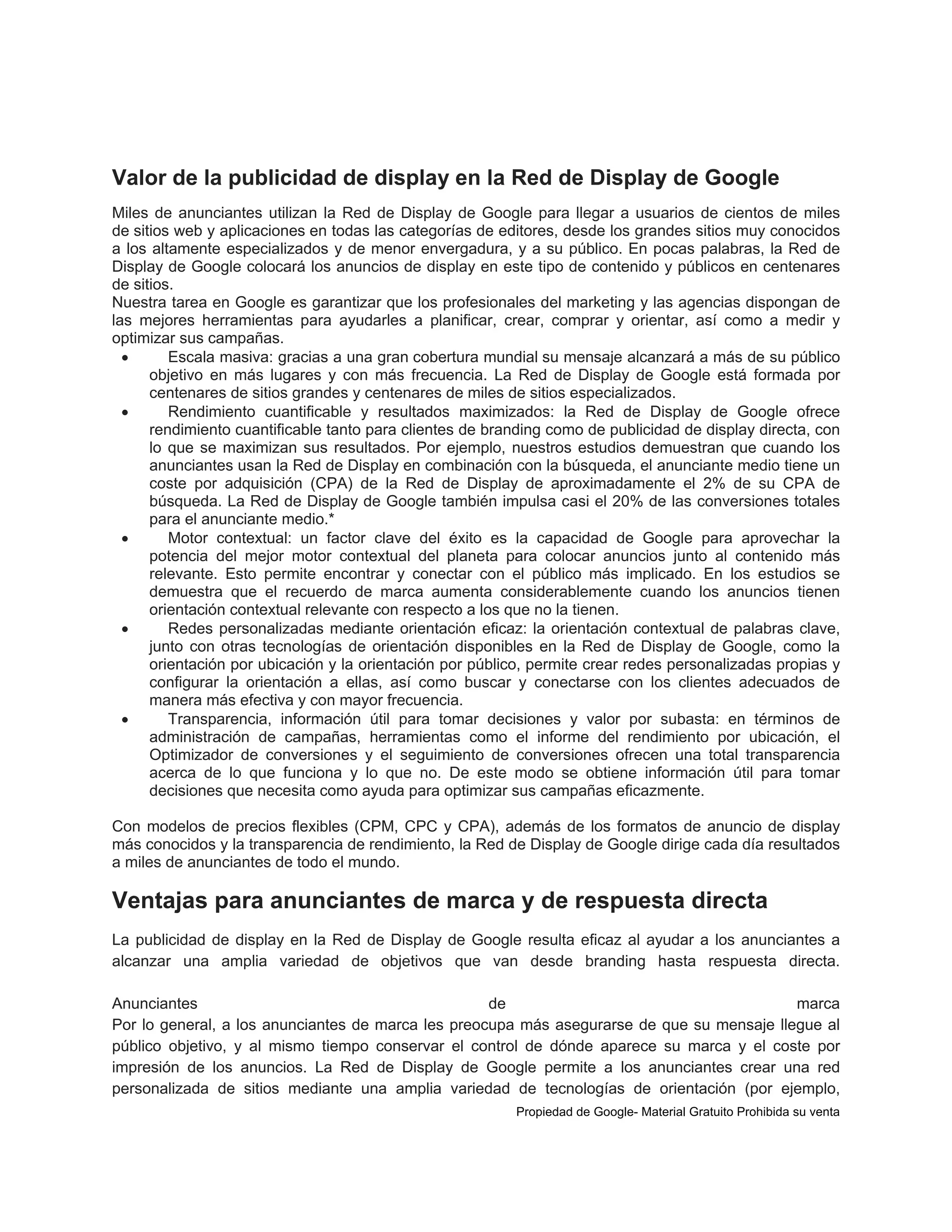 Valor de la publicidad de display en la Red de Display de Google
Miles de anunciantes utilizan la Red de Display de Google para llegar a usuarios de cientos de miles
de sitios web y aplicaciones en todas las categorías de editores, desde los grandes sitios muy conocidos
a los altamente especializados y de menor envergadura, y a su público. En pocas palabras, la Red de
Display de Google colocará los anuncios de display en este tipo de contenido y públicos en centenares
de sitios.
Nuestra tarea en Google es garantizar que los profesionales del marketing y las agencias dispongan de
las mejores herramientas para ayudarles a planificar, crear, comprar y orientar, así como a medir y
optimizar sus campañas.

Escala masiva: gracias a una gran cobertura mundial su mensaje alcanzará a más de su público
objetivo en más lugares y con más frecuencia. La Red de Display de Google está formada por
centenares de sitios grandes y centenares de miles de sitios especializados.

Rendimiento cuantificable y resultados maximizados: la Red de Display de Google ofrece
rendimiento cuantificable tanto para clientes de branding como de publicidad de display directa, con
lo que se maximizan sus resultados. Por ejemplo, nuestros estudios demuestran que cuando los
anunciantes usan la Red de Display en combinación con la búsqueda, el anunciante medio tiene un
coste por adquisición (CPA) de la Red de Display de aproximadamente el 2% de su CPA de
búsqueda. La Red de Display de Google también impulsa casi el 20% de las conversiones totales
para el anunciante medio.*

Motor contextual: un factor clave del éxito es la capacidad de Google para aprovechar la
potencia del mejor motor contextual del planeta para colocar anuncios junto al contenido más
relevante. Esto permite encontrar y conectar con el público más implicado. En los estudios se
demuestra que el recuerdo de marca aumenta considerablemente cuando los anuncios tienen
orientación contextual relevante con respecto a los que no la tienen.

Redes personalizadas mediante orientación eficaz: la orientación contextual de palabras clave,
junto con otras tecnologías de orientación disponibles en la Red de Display de Google, como la
orientación por ubicación y la orientación por público, permite crear redes personalizadas propias y
configurar la orientación a ellas, así como buscar y conectarse con los clientes adecuados de
manera más efectiva y con mayor frecuencia.

Transparencia, información útil para tomar decisiones y valor por subasta: en términos de
administración de campañas, herramientas como el informe del rendimiento por ubicación, el
Optimizador de conversiones y el seguimiento de conversiones ofrecen una total transparencia
acerca de lo que funciona y lo que no. De este modo se obtiene información útil para tomar
decisiones que necesita como ayuda para optimizar sus campañas eficazmente.
Con modelos de precios flexibles (CPM, CPC y CPA), además de los formatos de anuncio de display
más conocidos y la transparencia de rendimiento, la Red de Display de Google dirige cada día resultados
a miles de anunciantes de todo el mundo.

Ventajas para anunciantes de marca y de respuesta directa
La publicidad de display en la Red de Display de Google resulta eficaz al ayudar a los anunciantes a
alcanzar una amplia variedad de objetivos que van desde branding hasta respuesta directa.
Anunciantes
de
marca
Por lo general, a los anunciantes de marca les preocupa más asegurarse de que su mensaje llegue al
público objetivo, y al mismo tiempo conservar el control de dónde aparece su marca y el coste por
impresión de los anuncios. La Red de Display de Google permite a los anunciantes crear una red
personalizada de sitios mediante una amplia variedad de tecnologías de orientación (por ejemplo,
Propiedad de Google- Material Gratuito Prohibida su venta

 