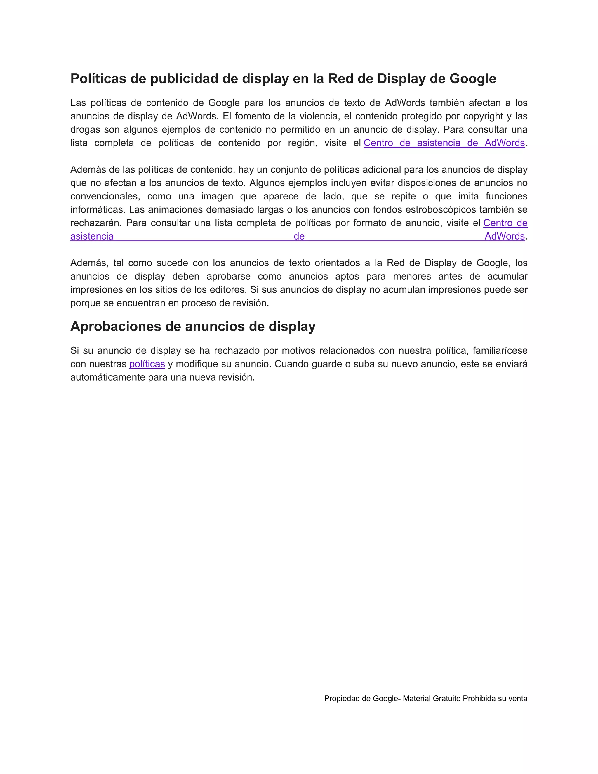 Políticas de publicidad de display en la Red de Display de Google
Las políticas de contenido de Google para los anuncios de texto de AdWords también afectan a los
anuncios de display de AdWords. El fomento de la violencia, el contenido protegido por copyright y las
drogas son algunos ejemplos de contenido no permitido en un anuncio de display. Para consultar una
lista completa de políticas de contenido por región, visite el Centro de asistencia de AdWords.
Además de las políticas de contenido, hay un conjunto de políticas adicional para los anuncios de display
que no afectan a los anuncios de texto. Algunos ejemplos incluyen evitar disposiciones de anuncios no
convencionales, como una imagen que aparece de lado, que se repite o que imita funciones
informáticas. Las animaciones demasiado largas o los anuncios con fondos estroboscópicos también se
rechazarán. Para consultar una lista completa de políticas por formato de anuncio, visite el Centro de
asistencia
de
AdWords.
Además, tal como sucede con los anuncios de texto orientados a la Red de Display de Google, los
anuncios de display deben aprobarse como anuncios aptos para menores antes de acumular
impresiones en los sitios de los editores. Si sus anuncios de display no acumulan impresiones puede ser
porque se encuentran en proceso de revisión.

Aprobaciones de anuncios de display
Si su anuncio de display se ha rechazado por motivos relacionados con nuestra política, familiarícese
con nuestras políticas y modifique su anuncio. Cuando guarde o suba su nuevo anuncio, este se enviará
automáticamente para una nueva revisión.

Propiedad de Google- Material Gratuito Prohibida su venta

 