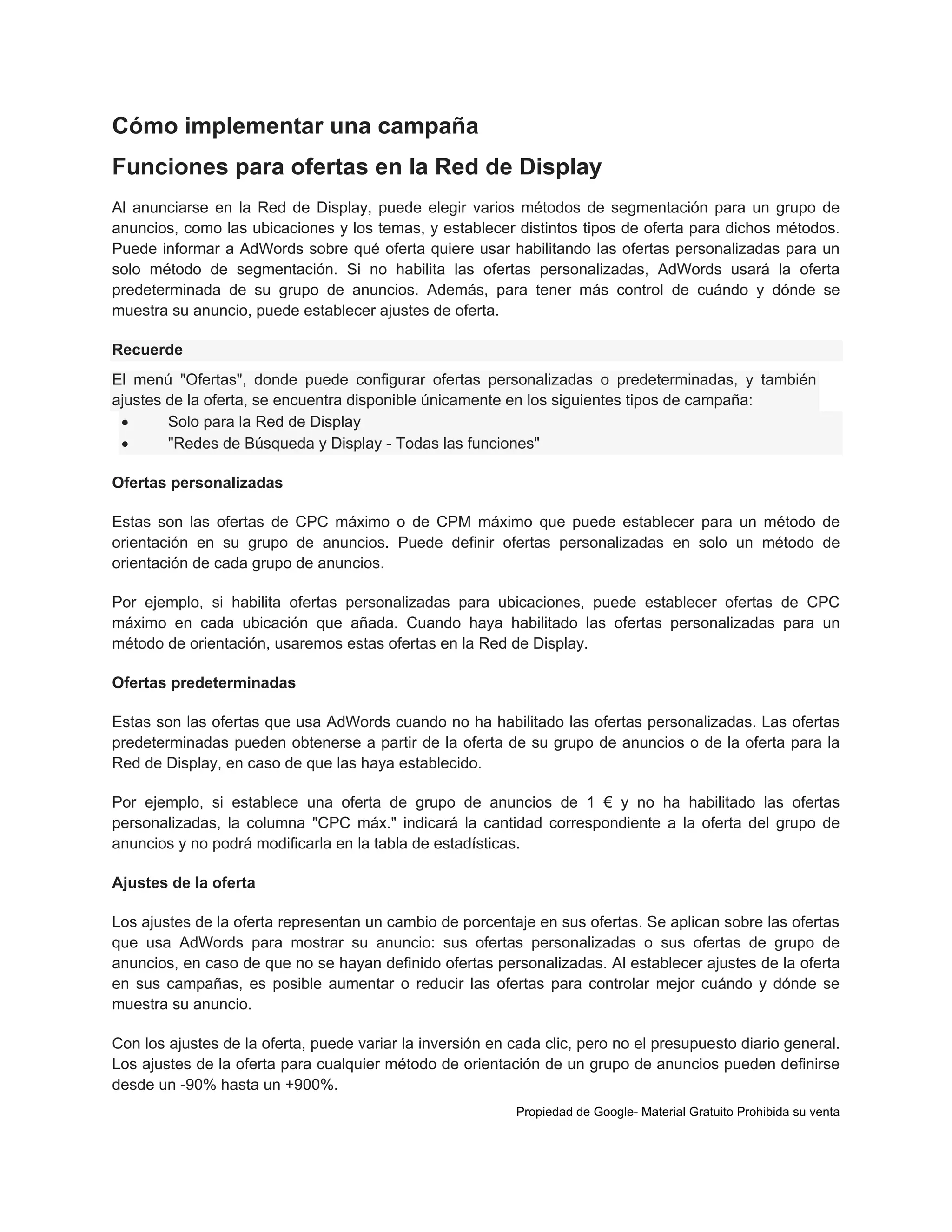 Cómo implementar una campaña
Funciones para ofertas en la Red de Display
Al anunciarse en la Red de Display, puede elegir varios métodos de segmentación para un grupo de
anuncios, como las ubicaciones y los temas, y establecer distintos tipos de oferta para dichos métodos.
Puede informar a AdWords sobre qué oferta quiere usar habilitando las ofertas personalizadas para un
solo método de segmentación. Si no habilita las ofertas personalizadas, AdWords usará la oferta
predeterminada de su grupo de anuncios. Además, para tener más control de cuándo y dónde se
muestra su anuncio, puede establecer ajustes de oferta.
Recuerde
El menú "Ofertas", donde puede configurar ofertas personalizadas o predeterminadas, y también
ajustes de la oferta, se encuentra disponible únicamente en los siguientes tipos de campaña:

Solo para la Red de Display

"Redes de Búsqueda y Display - Todas las funciones"
Ofertas personalizadas
Estas son las ofertas de CPC máximo o de CPM máximo que puede establecer para un método de
orientación en su grupo de anuncios. Puede definir ofertas personalizadas en solo un método de
orientación de cada grupo de anuncios.
Por ejemplo, si habilita ofertas personalizadas para ubicaciones, puede establecer ofertas de CPC
máximo en cada ubicación que añada. Cuando haya habilitado las ofertas personalizadas para un
método de orientación, usaremos estas ofertas en la Red de Display.
Ofertas predeterminadas
Estas son las ofertas que usa AdWords cuando no ha habilitado las ofertas personalizadas. Las ofertas
predeterminadas pueden obtenerse a partir de la oferta de su grupo de anuncios o de la oferta para la
Red de Display, en caso de que las haya establecido.
Por ejemplo, si establece una oferta de grupo de anuncios de 1 € y no ha habilitado las ofertas
personalizadas, la columna "CPC máx." indicará la cantidad correspondiente a la oferta del grupo de
anuncios y no podrá modificarla en la tabla de estadísticas.
Ajustes de la oferta
Los ajustes de la oferta representan un cambio de porcentaje en sus ofertas. Se aplican sobre las ofertas
que usa AdWords para mostrar su anuncio: sus ofertas personalizadas o sus ofertas de grupo de
anuncios, en caso de que no se hayan definido ofertas personalizadas. Al establecer ajustes de la oferta
en sus campañas, es posible aumentar o reducir las ofertas para controlar mejor cuándo y dónde se
muestra su anuncio.
Con los ajustes de la oferta, puede variar la inversión en cada clic, pero no el presupuesto diario general.
Los ajustes de la oferta para cualquier método de orientación de un grupo de anuncios pueden definirse
desde un -90% hasta un +900%.
Propiedad de Google- Material Gratuito Prohibida su venta

 