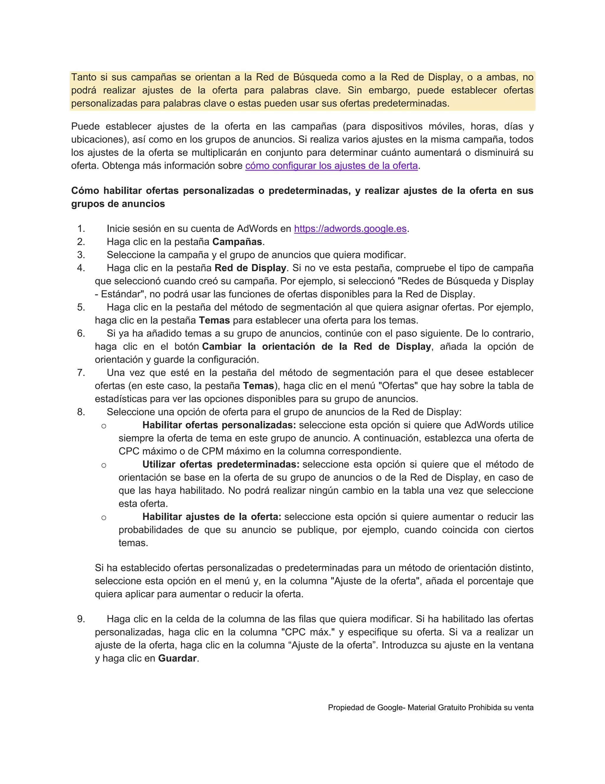 Tanto si sus campañas se orientan a la Red de Búsqueda como a la Red de Display, o a ambas, no
podrá realizar ajustes de la oferta para palabras clave. Sin embargo, puede establecer ofertas
personalizadas para palabras clave o estas pueden usar sus ofertas predeterminadas.
Puede establecer ajustes de la oferta en las campañas (para dispositivos móviles, horas, días y
ubicaciones), así como en los grupos de anuncios. Si realiza varios ajustes en la misma campaña, todos
los ajustes de la oferta se multiplicarán en conjunto para determinar cuánto aumentará o disminuirá su
oferta. Obtenga más información sobre cómo configurar los ajustes de la oferta.
Cómo habilitar ofertas personalizadas o predeterminadas, y realizar ajustes de la oferta en sus
grupos de anuncios
1.
2.
3.
4.

5.
6.

7.

8.

Inicie sesión en su cuenta de AdWords en https://adwords.google.es.
Haga clic en la pestaña Campañas.
Seleccione la campaña y el grupo de anuncios que quiera modificar.
Haga clic en la pestaña Red de Display. Si no ve esta pestaña, compruebe el tipo de campaña
que seleccionó cuando creó su campaña. Por ejemplo, si seleccionó "Redes de Búsqueda y Display
- Estándar", no podrá usar las funciones de ofertas disponibles para la Red de Display.
Haga clic en la pestaña del método de segmentación al que quiera asignar ofertas. Por ejemplo,
haga clic en la pestaña Temas para establecer una oferta para los temas.
Si ya ha añadido temas a su grupo de anuncios, continúe con el paso siguiente. De lo contrario,
haga clic en el botón Cambiar la orientación de la Red de Display, añada la opción de
orientación y guarde la configuración.
Una vez que esté en la pestaña del método de segmentación para el que desee establecer
ofertas (en este caso, la pestaña Temas), haga clic en el menú "Ofertas" que hay sobre la tabla de
estadísticas para ver las opciones disponibles para su grupo de anuncios.
Seleccione una opción de oferta para el grupo de anuncios de la Red de Display:
o
Habilitar ofertas personalizadas: seleccione esta opción si quiere que AdWords utilice
siempre la oferta de tema en este grupo de anuncio. A continuación, establezca una oferta de
CPC máximo o de CPM máximo en la columna correspondiente.
o
Utilizar ofertas predeterminadas: seleccione esta opción si quiere que el método de
orientación se base en la oferta de su grupo de anuncios o de la Red de Display, en caso de
que las haya habilitado. No podrá realizar ningún cambio en la tabla una vez que seleccione
esta oferta.
o
Habilitar ajustes de la oferta: seleccione esta opción si quiere aumentar o reducir las
probabilidades de que su anuncio se publique, por ejemplo, cuando coincida con ciertos
temas.
Si ha establecido ofertas personalizadas o predeterminadas para un método de orientación distinto,
seleccione esta opción en el menú y, en la columna "Ajuste de la oferta", añada el porcentaje que
quiera aplicar para aumentar o reducir la oferta.

9.

Haga clic en la celda de la columna de las filas que quiera modificar. Si ha habilitado las ofertas
personalizadas, haga clic en la columna "CPC máx." y especifique su oferta. Si va a realizar un
ajuste de la oferta, haga clic en la columna “Ajuste de la oferta”. Introduzca su ajuste en la ventana
y haga clic en Guardar.

Propiedad de Google- Material Gratuito Prohibida su venta

 
