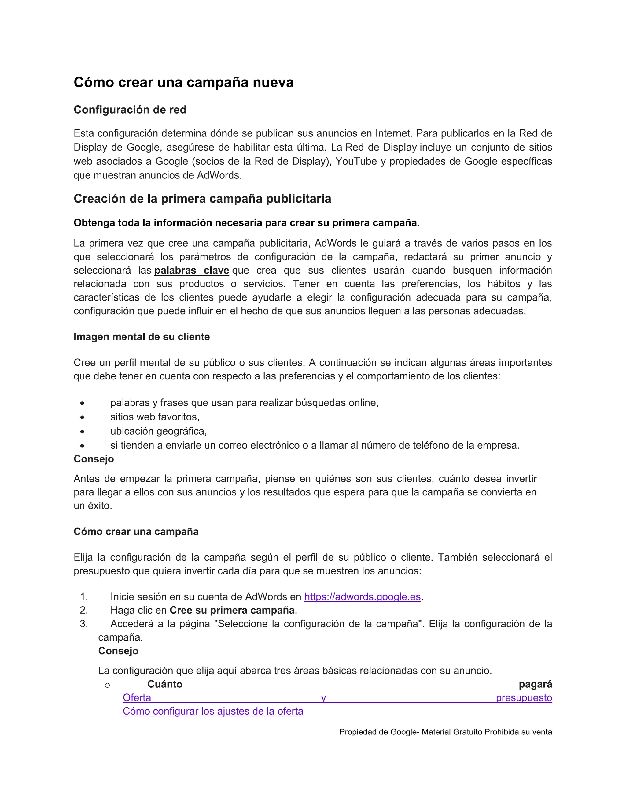 Cómo crear una campaña nueva
Configuración de red
Esta configuración determina dónde se publican sus anuncios en Internet. Para publicarlos en la Red de
Display de Google, asegúrese de habilitar esta última. La Red de Display incluye un conjunto de sitios
web asociados a Google (socios de la Red de Display), YouTube y propiedades de Google específicas
que muestran anuncios de AdWords.

Creación de la primera campaña publicitaria
Obtenga toda la información necesaria para crear su primera campaña.
La primera vez que cree una campaña publicitaria, AdWords le guiará a través de varios pasos en los
que seleccionará los parámetros de configuración de la campaña, redactará su primer anuncio y
seleccionará las palabras clave que crea que sus clientes usarán cuando busquen información
relacionada con sus productos o servicios. Tener en cuenta las preferencias, los hábitos y las
características de los clientes puede ayudarle a elegir la configuración adecuada para su campaña,
configuración que puede influir en el hecho de que sus anuncios lleguen a las personas adecuadas.
Imagen mental de su cliente
Cree un perfil mental de su público o sus clientes. A continuación se indican algunas áreas importantes
que debe tener en cuenta con respecto a las preferencias y el comportamiento de los clientes:

palabras y frases que usan para realizar búsquedas online,

sitios web favoritos,

ubicación geográfica,

si tienden a enviarle un correo electrónico o a llamar al número de teléfono de la empresa.
Consejo
Antes de empezar la primera campaña, piense en quiénes son sus clientes, cuánto desea invertir
para llegar a ellos con sus anuncios y los resultados que espera para que la campaña se convierta en
un éxito.
Cómo crear una campaña
Elija la configuración de la campaña según el perfil de su público o cliente. También seleccionará el
presupuesto que quiera invertir cada día para que se muestren los anuncios:
1.
2.
3.

Inicie sesión en su cuenta de AdWords en https://adwords.google.es.
Haga clic en Cree su primera campaña.
Accederá a la página "Seleccione la configuración de la campaña". Elija la configuración de la
campaña.
Consejo
La configuración que elija aquí abarca tres áreas básicas relacionadas con su anuncio.
o
Cuánto
pagará
Oferta
y
presupuesto
Cómo configurar los ajustes de la oferta
Propiedad de Google- Material Gratuito Prohibida su venta

 