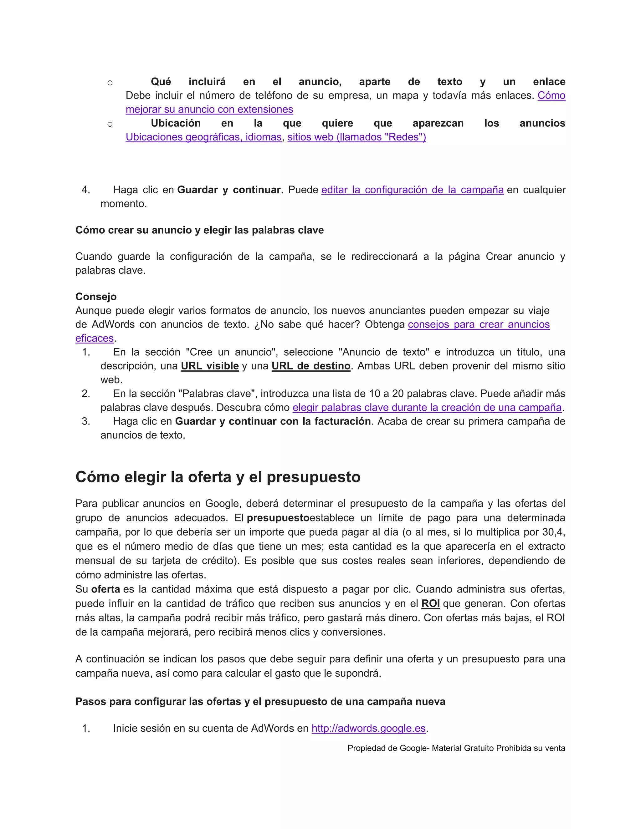 o

o

4.

Qué
incluirá
en
el
anuncio,
aparte
de
texto
y
un
enlace
Debe incluir el número de teléfono de su empresa, un mapa y todavía más enlaces. Cómo
mejorar su anuncio con extensiones
Ubicación
en
la
que
quiere
que
aparezcan
los
anuncios
Ubicaciones geográficas, idiomas, sitios web (llamados "Redes")

Haga clic en Guardar y continuar. Puede editar la configuración de la campaña en cualquier
momento.

Cómo crear su anuncio y elegir las palabras clave
Cuando guarde la configuración de la campaña, se le redireccionará a la página Crear anuncio y
palabras clave.
Consejo
Aunque puede elegir varios formatos de anuncio, los nuevos anunciantes pueden empezar su viaje
de AdWords con anuncios de texto. ¿No sabe qué hacer? Obtenga consejos para crear anuncios
eficaces.
1.
En la sección "Cree un anuncio", seleccione "Anuncio de texto" e introduzca un título, una
descripción, una URL visible y una URL de destino. Ambas URL deben provenir del mismo sitio
web.
2.
En la sección "Palabras clave", introduzca una lista de 10 a 20 palabras clave. Puede añadir más
palabras clave después. Descubra cómo elegir palabras clave durante la creación de una campaña.
3.
Haga clic en Guardar y continuar con la facturación. Acaba de crear su primera campaña de
anuncios de texto.

Cómo elegir la oferta y el presupuesto
Para publicar anuncios en Google, deberá determinar el presupuesto de la campaña y las ofertas del
grupo de anuncios adecuados. El presupuestoestablece un límite de pago para una determinada
campaña, por lo que debería ser un importe que pueda pagar al día (o al mes, si lo multiplica por 30,4,
que es el número medio de días que tiene un mes; esta cantidad es la que aparecería en el extracto
mensual de su tarjeta de crédito). Es posible que sus costes reales sean inferiores, dependiendo de
cómo administre las ofertas.
Su oferta es la cantidad máxima que está dispuesto a pagar por clic. Cuando administra sus ofertas,
puede influir en la cantidad de tráfico que reciben sus anuncios y en el ROI que generan. Con ofertas
más altas, la campaña podrá recibir más tráfico, pero gastará más dinero. Con ofertas más bajas, el ROI
de la campaña mejorará, pero recibirá menos clics y conversiones.
A continuación se indican los pasos que debe seguir para definir una oferta y un presupuesto para una
campaña nueva, así como para calcular el gasto que le supondrá.
Pasos para configurar las ofertas y el presupuesto de una campaña nueva
1.

Inicie sesión en su cuenta de AdWords en http://adwords.google.es.
Propiedad de Google- Material Gratuito Prohibida su venta

 