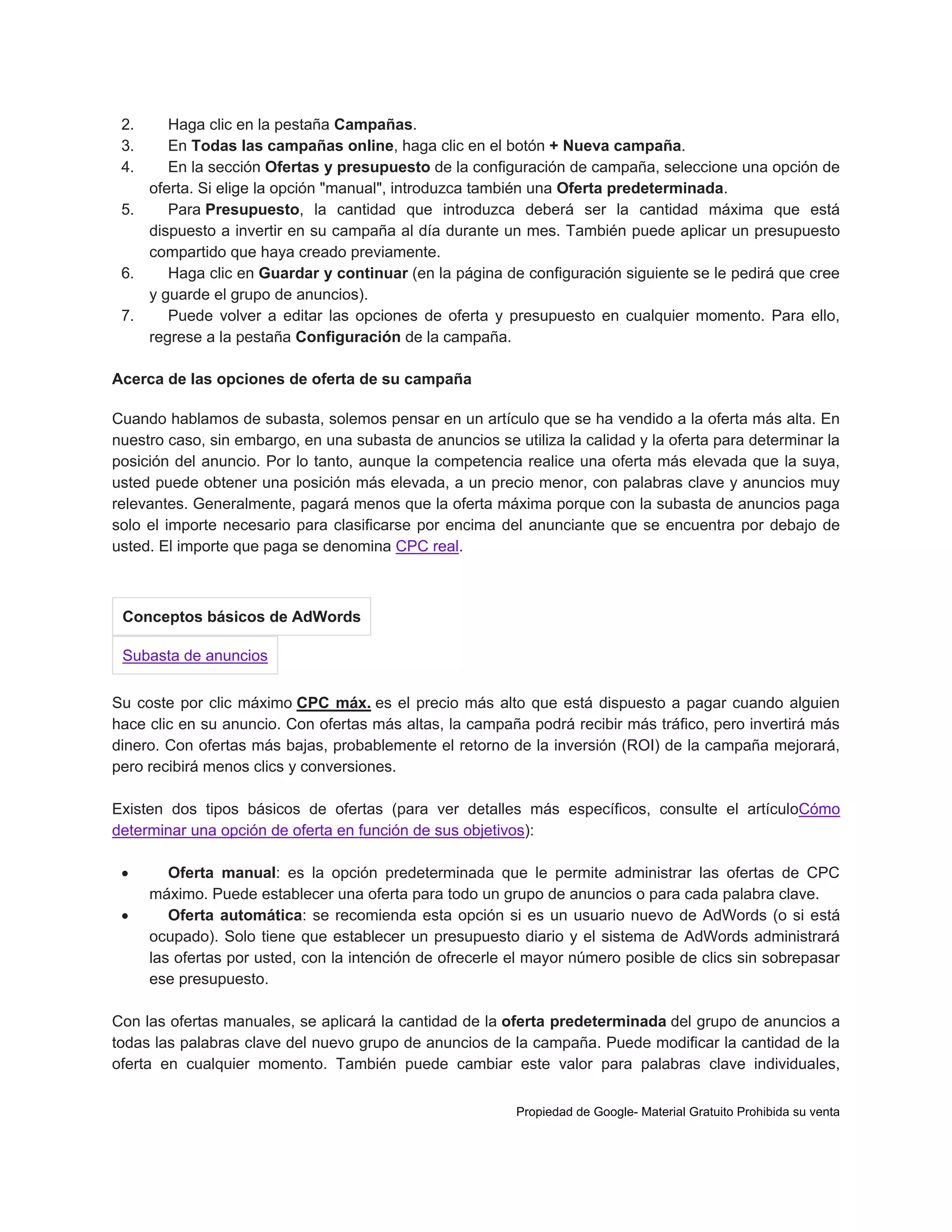 2.
3.
4.

Haga clic en la pestaña Campañas.
En Todas las campañas online, haga clic en el botón + Nueva campaña.
En la sección Ofertas y presupuesto de la configuración de campaña, seleccione una opción de
oferta. Si elige la opción "manual", introduzca también una Oferta predeterminada.
5.
Para Presupuesto, la cantidad que introduzca deberá ser la cantidad máxima que está
dispuesto a invertir en su campaña al día durante un mes. También puede aplicar un presupuesto
compartido que haya creado previamente.
6.
Haga clic en Guardar y continuar (en la página de configuración siguiente se le pedirá que cree
y guarde el grupo de anuncios).
7.
Puede volver a editar las opciones de oferta y presupuesto en cualquier momento. Para ello,
regrese a la pestaña Configuración de la campaña.
Acerca de las opciones de oferta de su campaña
Cuando hablamos de subasta, solemos pensar en un artículo que se ha vendido a la oferta más alta. En
nuestro caso, sin embargo, en una subasta de anuncios se utiliza la calidad y la oferta para determinar la
posición del anuncio. Por lo tanto, aunque la competencia realice una oferta más elevada que la suya,
usted puede obtener una posición más elevada, a un precio menor, con palabras clave y anuncios muy
relevantes. Generalmente, pagará menos que la oferta máxima porque con la subasta de anuncios paga
solo el importe necesario para clasificarse por encima del anunciante que se encuentra por debajo de
usted. El importe que paga se denomina CPC real.

Conceptos básicos de AdWords
Subasta de anuncios
Su coste por clic máximo CPC máx. es el precio más alto que está dispuesto a pagar cuando alguien
hace clic en su anuncio. Con ofertas más altas, la campaña podrá recibir más tráfico, pero invertirá más
dinero. Con ofertas más bajas, probablemente el retorno de la inversión (ROI) de la campaña mejorará,
pero recibirá menos clics y conversiones.
Existen dos tipos básicos de ofertas (para ver detalles más específicos, consulte el artículoCómo
determinar una opción de oferta en función de sus objetivos):



Oferta manual: es la opción predeterminada que le permite administrar las ofertas de CPC
máximo. Puede establecer una oferta para todo un grupo de anuncios o para cada palabra clave.
Oferta automática: se recomienda esta opción si es un usuario nuevo de AdWords (o si está
ocupado). Solo tiene que establecer un presupuesto diario y el sistema de AdWords administrará
las ofertas por usted, con la intención de ofrecerle el mayor número posible de clics sin sobrepasar
ese presupuesto.

Con las ofertas manuales, se aplicará la cantidad de la oferta predeterminada del grupo de anuncios a
todas las palabras clave del nuevo grupo de anuncios de la campaña. Puede modificar la cantidad de la
oferta en cualquier momento. También puede cambiar este valor para palabras clave individuales,
Propiedad de Google- Material Gratuito Prohibida su venta

 