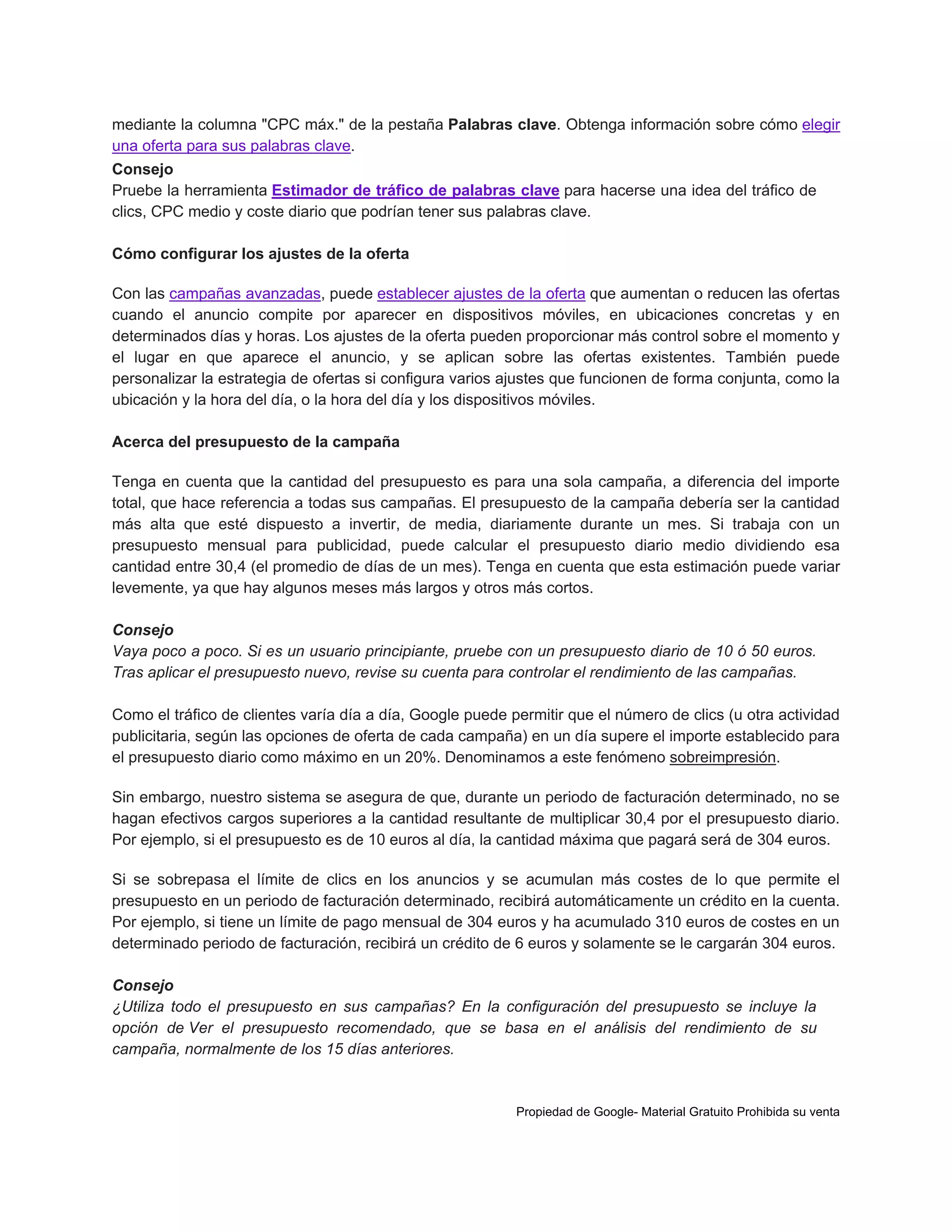 mediante la columna "CPC máx." de la pestaña Palabras clave. Obtenga información sobre cómo elegir
una oferta para sus palabras clave.
Consejo
Pruebe la herramienta Estimador de tráfico de palabras clave para hacerse una idea del tráfico de
clics, CPC medio y coste diario que podrían tener sus palabras clave.
Cómo configurar los ajustes de la oferta
Con las campañas avanzadas, puede establecer ajustes de la oferta que aumentan o reducen las ofertas
cuando el anuncio compite por aparecer en dispositivos móviles, en ubicaciones concretas y en
determinados días y horas. Los ajustes de la oferta pueden proporcionar más control sobre el momento y
el lugar en que aparece el anuncio, y se aplican sobre las ofertas existentes. También puede
personalizar la estrategia de ofertas si configura varios ajustes que funcionen de forma conjunta, como la
ubicación y la hora del día, o la hora del día y los dispositivos móviles.
Acerca del presupuesto de la campaña
Tenga en cuenta que la cantidad del presupuesto es para una sola campaña, a diferencia del importe
total, que hace referencia a todas sus campañas. El presupuesto de la campaña debería ser la cantidad
más alta que esté dispuesto a invertir, de media, diariamente durante un mes. Si trabaja con un
presupuesto mensual para publicidad, puede calcular el presupuesto diario medio dividiendo esa
cantidad entre 30,4 (el promedio de días de un mes). Tenga en cuenta que esta estimación puede variar
levemente, ya que hay algunos meses más largos y otros más cortos.
Consejo
Vaya poco a poco. Si es un usuario principiante, pruebe con un presupuesto diario de 10 ó 50 euros.
Tras aplicar el presupuesto nuevo, revise su cuenta para controlar el rendimiento de las campañas.
Como el tráfico de clientes varía día a día, Google puede permitir que el número de clics (u otra actividad
publicitaria, según las opciones de oferta de cada campaña) en un día supere el importe establecido para
el presupuesto diario como máximo en un 20%. Denominamos a este fenómeno sobreimpresión.
Sin embargo, nuestro sistema se asegura de que, durante un periodo de facturación determinado, no se
hagan efectivos cargos superiores a la cantidad resultante de multiplicar 30,4 por el presupuesto diario.
Por ejemplo, si el presupuesto es de 10 euros al día, la cantidad máxima que pagará será de 304 euros.
Si se sobrepasa el límite de clics en los anuncios y se acumulan más costes de lo que permite el
presupuesto en un periodo de facturación determinado, recibirá automáticamente un crédito en la cuenta.
Por ejemplo, si tiene un límite de pago mensual de 304 euros y ha acumulado 310 euros de costes en un
determinado periodo de facturación, recibirá un crédito de 6 euros y solamente se le cargarán 304 euros.
Consejo
¿Utiliza todo el presupuesto en sus campañas? En la configuración del presupuesto se incluye la
opción de Ver el presupuesto recomendado, que se basa en el análisis del rendimiento de su
campaña, normalmente de los 15 días anteriores.

Propiedad de Google- Material Gratuito Prohibida su venta

 