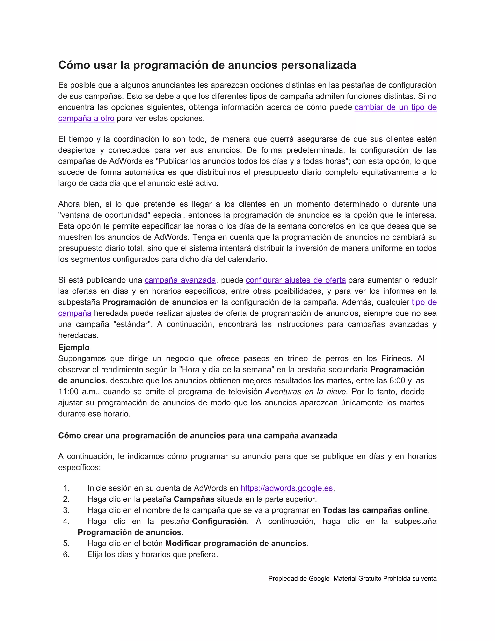 Cómo usar la programación de anuncios personalizada
Es posible que a algunos anunciantes les aparezcan opciones distintas en las pestañas de configuración
de sus campañas. Esto se debe a que los diferentes tipos de campaña admiten funciones distintas. Si no
encuentra las opciones siguientes, obtenga información acerca de cómo puede cambiar de un tipo de
campaña a otro para ver estas opciones.
El tiempo y la coordinación lo son todo, de manera que querrá asegurarse de que sus clientes estén
despiertos y conectados para ver sus anuncios. De forma predeterminada, la configuración de las
campañas de AdWords es "Publicar los anuncios todos los días y a todas horas"; con esta opción, lo que
sucede de forma automática es que distribuimos el presupuesto diario completo equitativamente a lo
largo de cada día que el anuncio esté activo.
Ahora bien, si lo que pretende es llegar a los clientes en un momento determinado o durante una
"ventana de oportunidad" especial, entonces la programación de anuncios es la opción que le interesa.
Esta opción le permite especificar las horas o los días de la semana concretos en los que desea que se
muestren los anuncios de AdWords. Tenga en cuenta que la programación de anuncios no cambiará su
presupuesto diario total, sino que el sistema intentará distribuir la inversión de manera uniforme en todos
los segmentos configurados para dicho día del calendario.
Si está publicando una campaña avanzada, puede configurar ajustes de oferta para aumentar o reducir
las ofertas en días y en horarios específicos, entre otras posibilidades, y para ver los informes en la
subpestaña Programación de anuncios en la configuración de la campaña. Además, cualquier tipo de
campaña heredada puede realizar ajustes de oferta de programación de anuncios, siempre que no sea
una campaña "estándar". A continuación, encontrará las instrucciones para campañas avanzadas y
heredadas.
Ejemplo
Supongamos que dirige un negocio que ofrece paseos en trineo de perros en los Pirineos. Al
observar el rendimiento según la "Hora y día de la semana" en la pestaña secundaria Programación
de anuncios, descubre que los anuncios obtienen mejores resultados los martes, entre las 8:00 y las
11:00 a.m., cuando se emite el programa de televisión Aventuras en la nieve. Por lo tanto, decide
ajustar su programación de anuncios de modo que los anuncios aparezcan únicamente los martes
durante ese horario.
Cómo crear una programación de anuncios para una campaña avanzada
A continuación, le indicamos cómo programar su anuncio para que se publique en días y en horarios
específicos:
1.
2.
3.
4.

Inicie sesión en su cuenta de AdWords en https://adwords.google.es.
Haga clic en la pestaña Campañas situada en la parte superior.
Haga clic en el nombre de la campaña que se va a programar en Todas las campañas online.
Haga clic en la pestaña Configuración. A continuación, haga clic en la subpestaña
Programación de anuncios.
5.
Haga clic en el botón Modificar programación de anuncios.
6.
Elija los días y horarios que prefiera.
Propiedad de Google- Material Gratuito Prohibida su venta

 